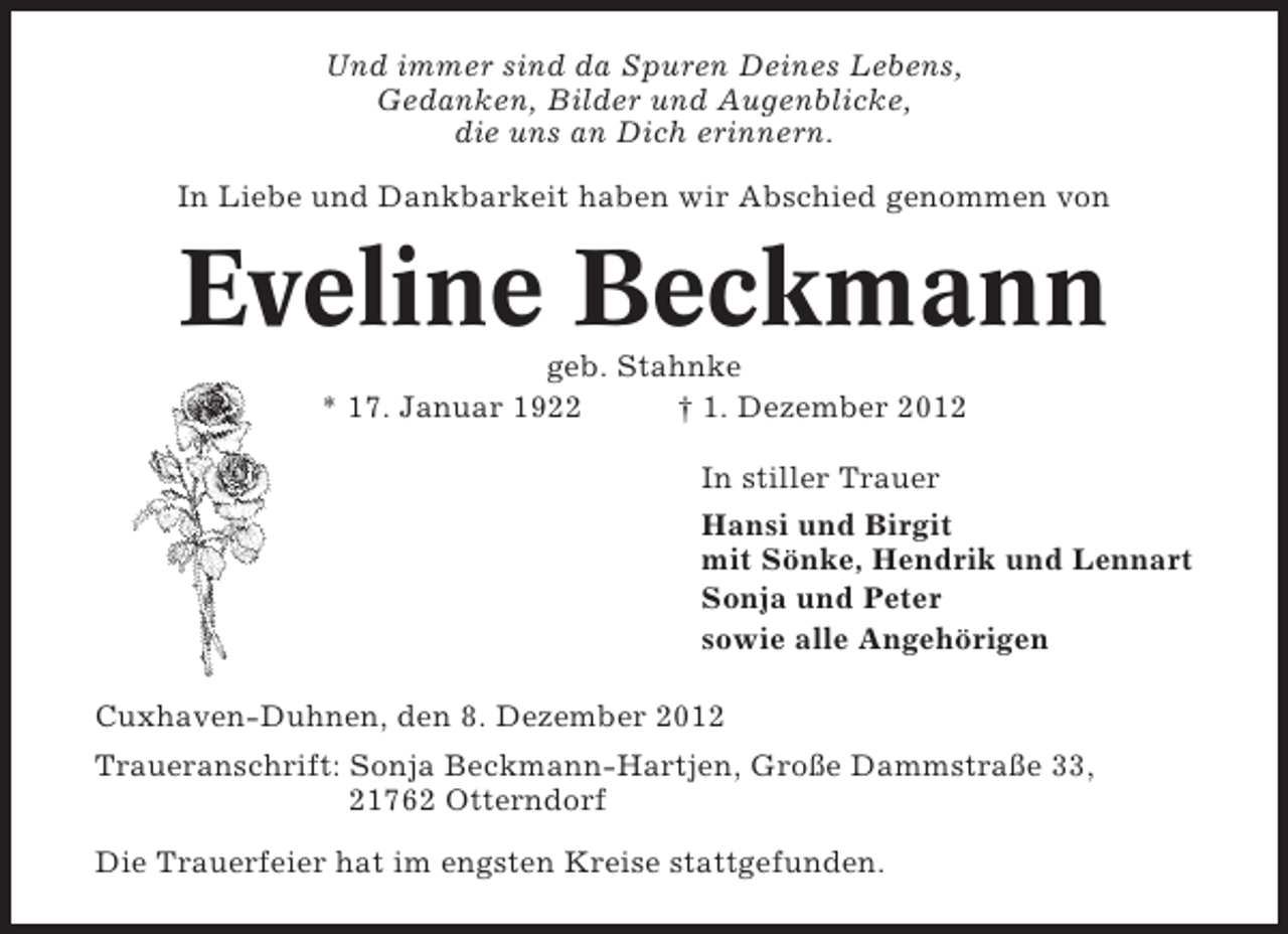 <p>Und immer sind da Spuren Deines Lebens,<br />Gedanken, Bilder und Augenblicke,<br />die uns an Dich erinnern.<br />In Liebe und Dankbarkeit haben wir Abschied genommen von</p><p>Eveline Beckmann<br />geb. Stahnke<br />* 17. Januar 1922<br />† 1. Dezember 2012<br />In stiller Trauer<br />Hansi und Birgit<br />mit Sönke, Hendrik und Lennart<br />Sonja und Peter<br />sowie alle Angehörigen<br />Cuxhaven-Duhnen, den 8. Dezember 2012<br />Traueranschrift: Sonja Beckmann-Hartjen, Große Dammstraße 33,<br />21762 Otterndorf<br />Die Trauerfeier hat im engsten Kreise stattgefunden.</p>