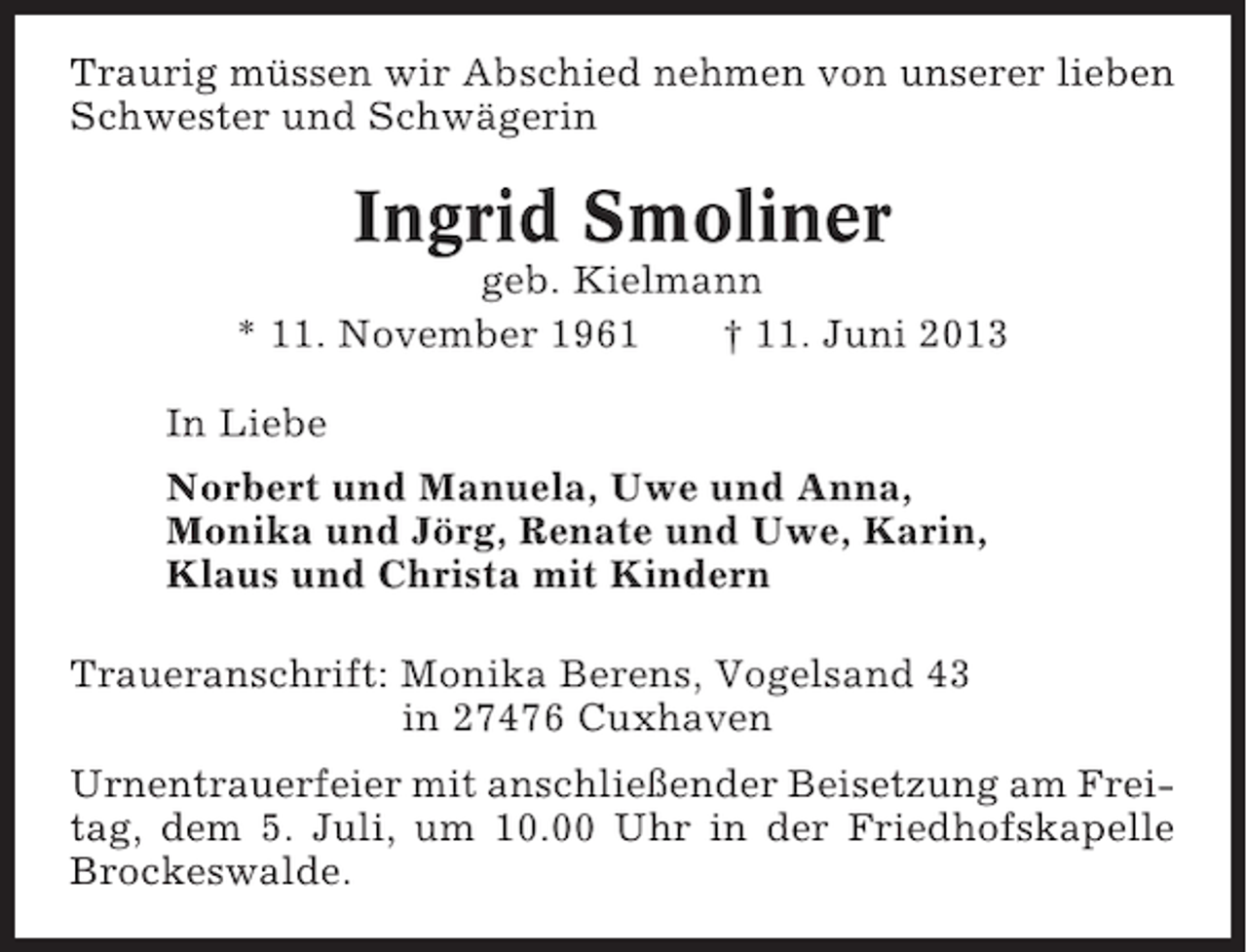 <p>Traurig müssen wir Abschied nehmen von unserer lieben<br />Schwester und Schwägerin</p><p>Ingrid Smoliner<br />geb. Kielmann<br />* 11. November 1961<br />† 11. Juni 2013<br />In Liebe<br />Norbert und Manuela, Uwe und Anna,<br />Monika und Jörg, Renate und Uwe, Karin,<br />Klaus und Christa mit Kindern<br />Traueranschrift: Monika Berens, Vogelsand 43<br />in 27476 Cuxhaven<br />Urnentrauerfeier mit anschließender Beisetzung am Freitag, dem 5. Juli, um 10.00 Uhr in der Friedhofskapelle<br />Brockeswalde.</p>