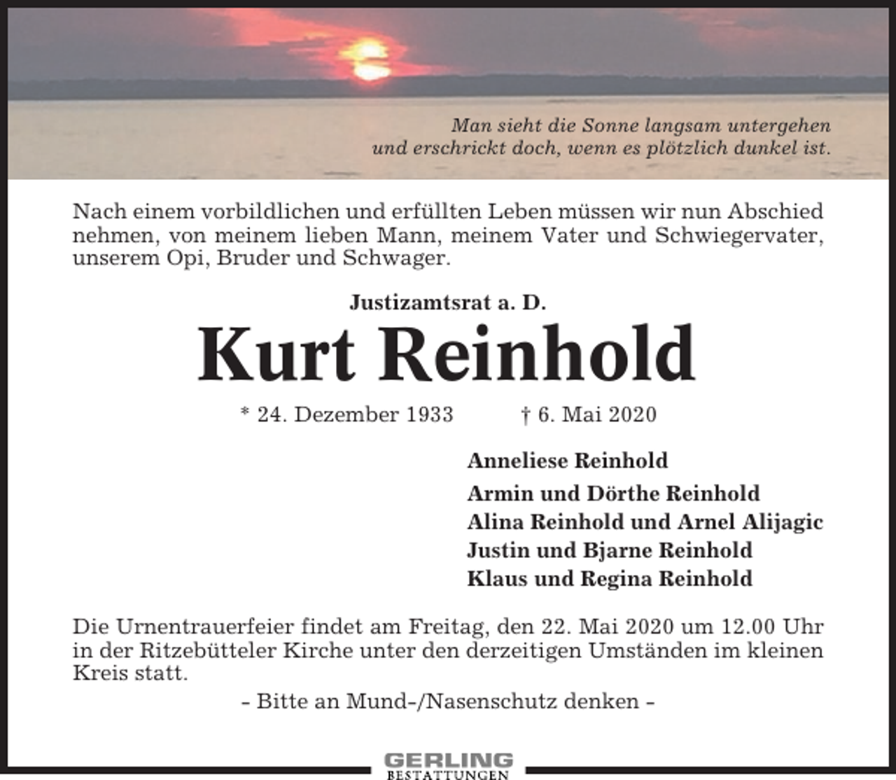 <p>Man sieht die Sonne langsam untergehen<br />und erschrickt doch, wenn es plötzlich dunkel ist.</p><p>Nach einem vorbildlichen und erfüllten Leben müssen wir nun Abschied<br />nehmen, von meinem lieben Mann, meinem Vater und Schwiegervater,<br />unserem Opi, Bruder und Schwager.<br />Justizamtsrat a. D.</p><p>Kurt Reinhold<br />* 24. Dezember 1933</p><p>† 6. Mai 2020<br />Anneliese Reinhold<br />Armin und Dörthe Reinhold<br />Alina Reinhold und Arnel Alijagic<br />Justin und Bjarne Reinhold<br />Klaus und Regina Reinhold</p><p>Die Urnentrauerfeier findet am Freitag, den 22. Mai 2020 um 12.00 Uhr<br />in der Ritzebütteler Kirche unter den derzeitigen Umständen im kleinen<br />Kreis statt.<br />- Bitte an Mund-/Nasenschutz denken -</p>