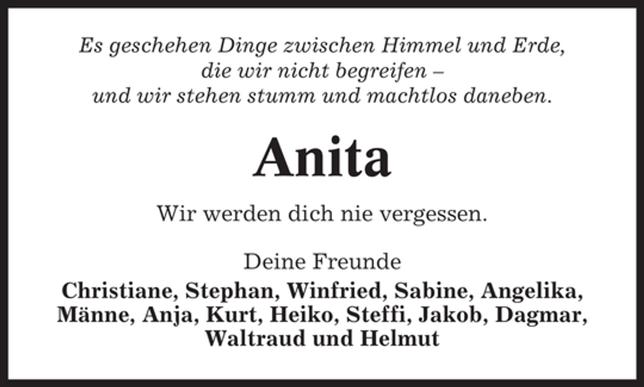<p>Es geschehen Dinge zwischen Himmel und Erde,<br />die wir nicht begreifen –<br />und wir stehen stumm und machtlos daneben.</p><p>Anita<br />Wir werden dich nie vergessen.<br />Deine Freunde<br />Christiane, Stephan, Winfried, Sabine, Angelika,<br />Männe, Anja, Kurt, Heiko, Steffi, Jakob, Dagmar,<br />Waltraud und Helmut</p>