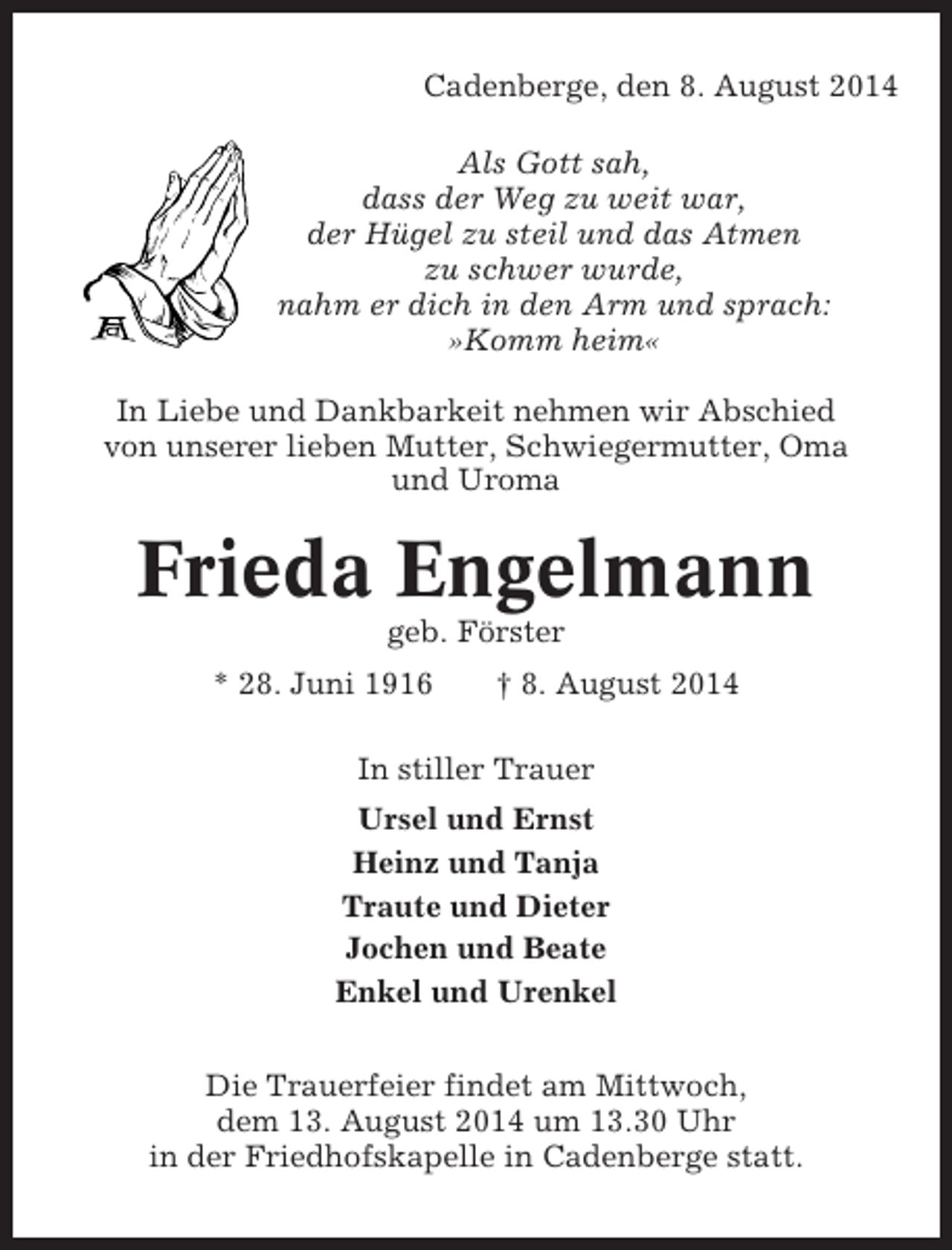 <p>Cadenberge, den 8. August 2014<br />Als Gott sah,<br />dass der Weg zu weit war,<br />der Hügel zu steil und das Atmen<br />zu schwer wurde,<br />nahm er dich in den Arm und sprach:<br />»Komm heim«<br />In Liebe und Dankbarkeit nehmen wir Abschied<br />von unserer lieben Mutter, Schwiegermutter, Oma<br />und Uroma</p><p>Frieda Engelmann<br />geb. Förster<br />* 28. Juni 1916</p><p>† 8. August 2014</p><p>In stiller Trauer<br />Ursel und Ernst<br />Heinz und Tanja<br />Traute und Dieter<br />Jochen und Beate<br />Enkel und Urenkel<br />Die Trauerfeier findet am Mittwoch,<br />dem 13. August 2014 um 13.30 Uhr<br />in der Friedhofskapelle in Cadenberge statt.</p>
