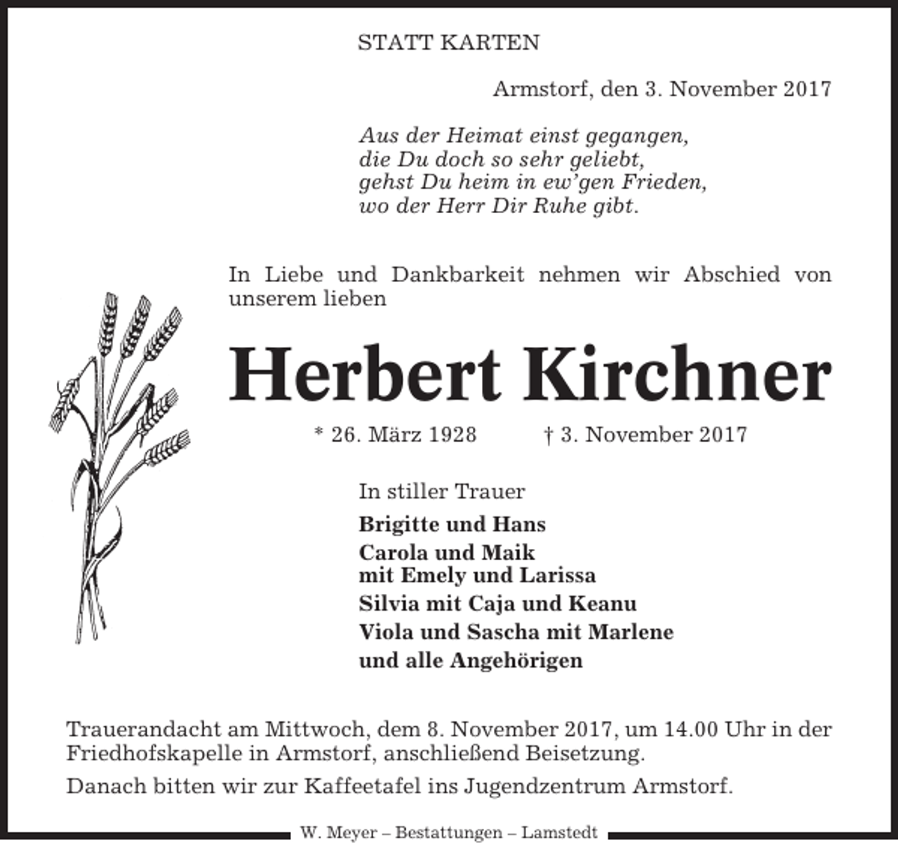 <p>STATT KARTEN<br />Armstorf, den 3. November 2017<br />Aus der Heimat einst gegangen,<br />die Du doch so sehr geliebt,<br />gehst Du heim in ew’gen Frieden,<br />wo der Herr Dir Ruhe gibt.<br />In Liebe und Dankbarkeit nehmen wir Abschied von<br />unserem lieben</p><p>Herbert Kirchner<br />* 26. März 1928</p><p>† 3. November 2017</p><p>In stiller Trauer<br />Brigitte und Hans<br />Carola und Maik<br />mit Emely und Larissa<br />Silvia mit Caja und Keanu<br />Viola und Sascha mit Marlene<br />und alle Angehörigen<br />Trauerandacht am Mittwoch, dem 8. November 2017, um 14.00 Uhr in der<br />Friedhofskapelle in Armstorf, anschließend Beisetzung.<br />Danach bitten wir zur Kaffeetafel ins Jugendzentrum Armstorf.<br />W. Meyer – Bestattungen – Lamstedt</p>