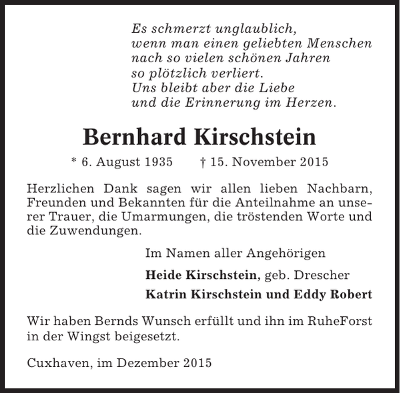 <p>Es schmerzt unglaublich,<br />wenn man einen geliebten Menschen<br />nach so vielen schönen Jahren<br />so plötzlich verliert.<br />Uns bleibt aber die Liebe<br />und die Erinnerung im Herzen.</p><p>Bernhard Kirschstein<br />* 6. August 1935</p><p>† 15. November 2015</p><p>Herzlichen Dank sagen wir allen lieben Nachbarn,<br />Freunden und Bekannten für die Anteilnahme an unserer Trauer, die Umarmungen, die tröstenden Worte und<br />die Zuwendungen.<br />Im Namen aller Angehörigen<br />Heide Kirschstein, geb. Drescher<br />Katrin Kirschstein und Eddy Robert<br />Wir haben Bernds Wunsch erfüllt und ihn im RuheForst<br />in der Wingst beigesetzt.<br />Cuxhaven, im Dezember 2015</p>