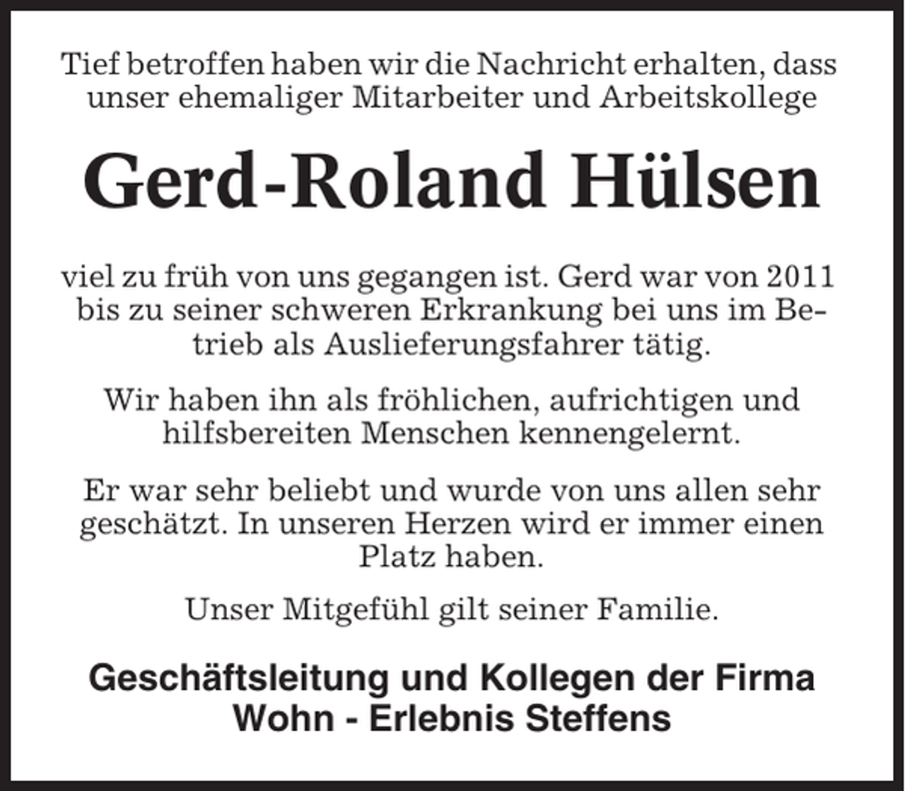<p>Tief betroffen haben wir die Nachricht erhalten, dass<br />unser ehemaliger Mitarbeiter und Arbeitskollege</p><p>Gerd-Roland Hülsen<br />viel zu früh von uns gegangen ist. Gerd war von 2011<br />bis zu seiner schweren Erkrankung bei uns im Betrieb als Auslieferungsfahrer tätig.<br />Wir haben ihn als fröhlichen, aufrichtigen und<br />hilfsbereiten Menschen kennengelernt.<br />Er war sehr beliebt und wurde von uns allen sehr<br />geschätzt. In unseren Herzen wird er immer einen<br />Platz haben.<br />Unser Mitgefühl gilt seiner Familie.</p><p>Geschäftsleitung und Kollegen der Firma<br />Wohn - Erlebnis Steffens</p>