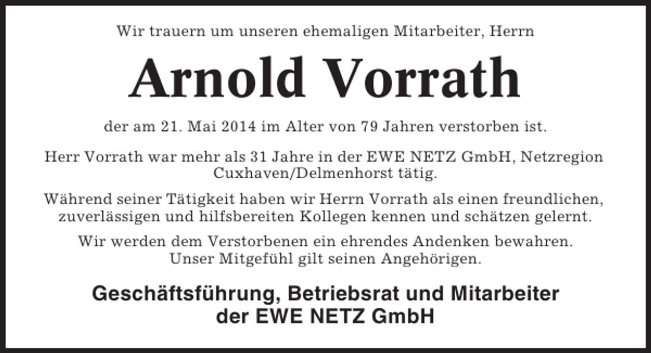 <p>Wir trauern um unseren ehemaligen Mitarbeiter, Herrn</p><p>Arnold Vorrath<br />der am 21. Mai 2014 im Alter von 79 Jahren verstorben ist.<br />Herr Vorrath war mehr als 31 Jahre in der EWE NETZ GmbH, Netzregion<br />Cuxhaven/Delmenhorst tätig.<br />Während seiner Tätigkeit haben wir Herrn Vorrath als einen freundlichen,<br />zuverlässigen und hilfsbereiten Kollegen kennen und schätzen gelernt.<br />Wir werden dem Verstorbenen ein ehrendes Andenken bewahren.<br />Unser Mitgefühl gilt seinen Angehörigen.</p><p>Geschäftsführung, Betriebsrat und Mitarbeiter<br />der EWE NETZ GmbH</p>