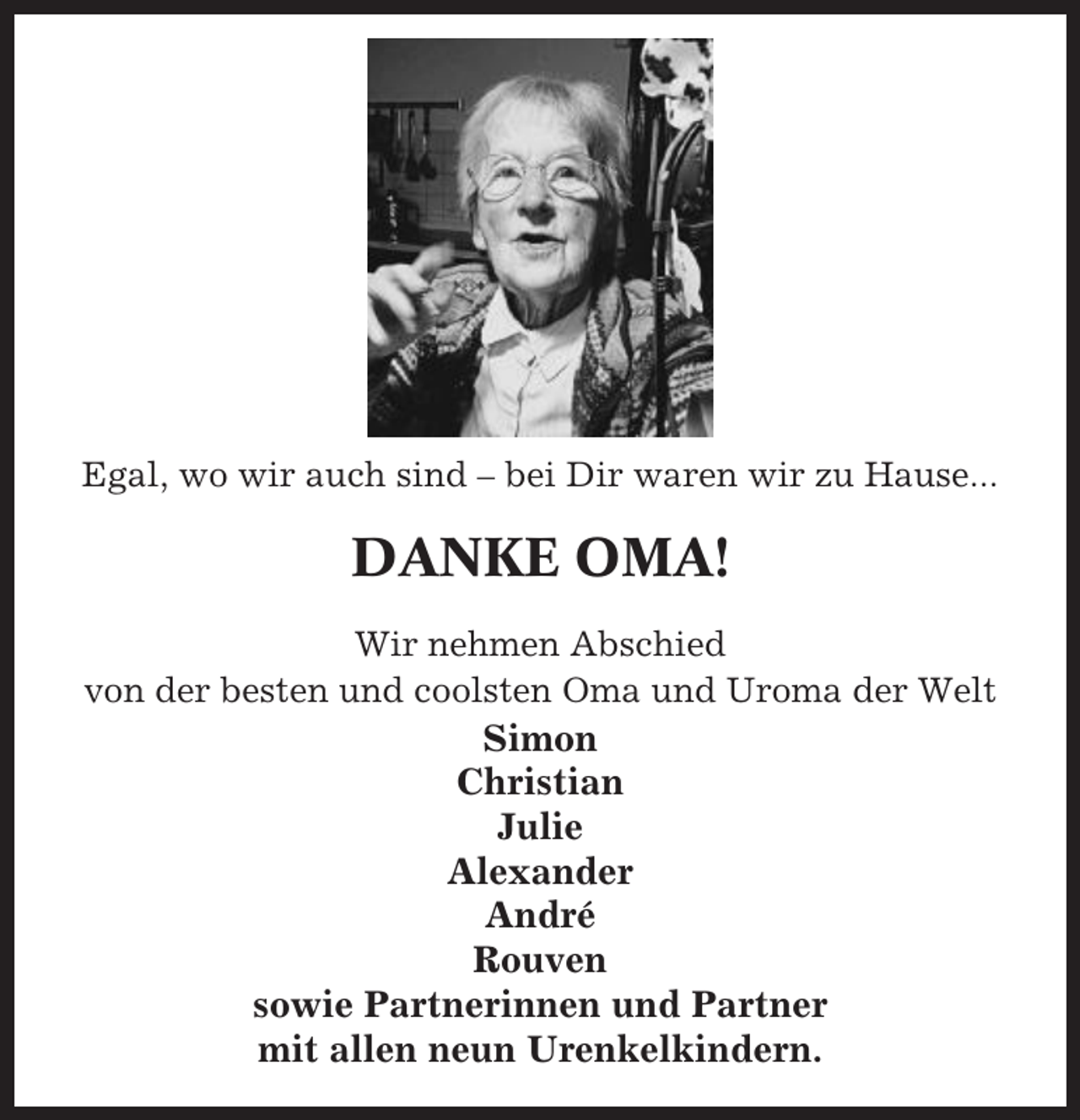 <p>Egal, wo wir auch sind – bei Dir waren wir zu Hause...</p><p>DANKE OMA!<br />Wir nehmen Abschied<br />von der besten und coolsten Oma und Uroma der Welt</p><p>Simon<br />Christian<br />Julie<br />Alexander<br />André<br />Rouven<br />sowie Partnerinnen und Partner<br />mit allen neun Urenkelkindern.</p>