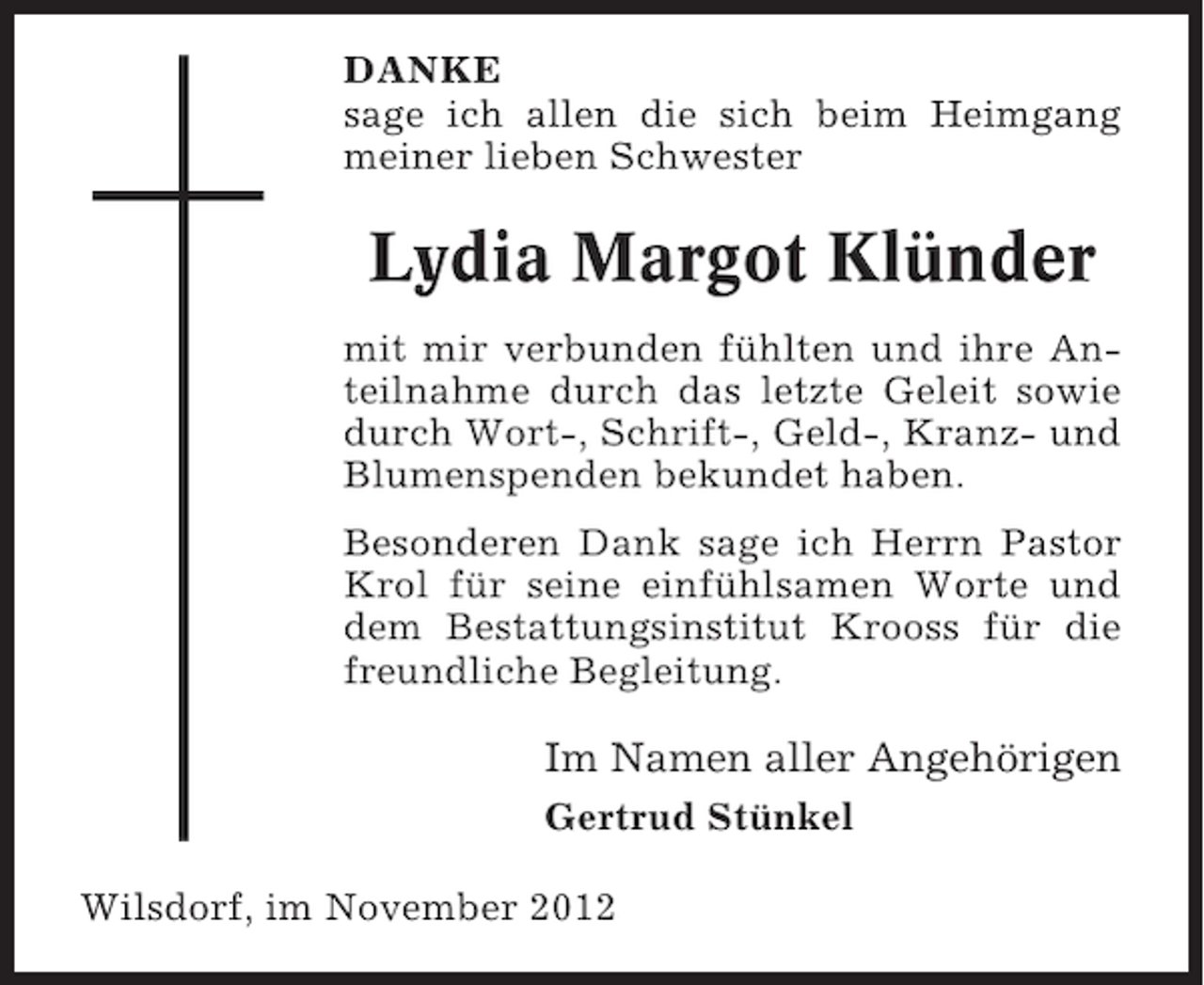 <p>DANKE<br />sage ich allen die sich beim Heimgang<br />meiner lieben Schwester</p><p>Lydia Margot Klünder<br />mit mir verbunden fühlten und ihre Anteilnahme durch das letzte Geleit sowie<br />durch Wort-, Schrift-, Geld-, Kranz- und<br />Blumenspenden bekundet haben.<br />Besonderen Dank sage ich Herrn Pastor<br />Krol für seine einfühlsamen Worte und<br />dem Bestattungsinstitut Krooss für die<br />freundliche Begleitung.</p><p>Im Namen aller Angehörigen<br />Gertrud Stünkel<br />Wilsdorf, im November 2012</p>