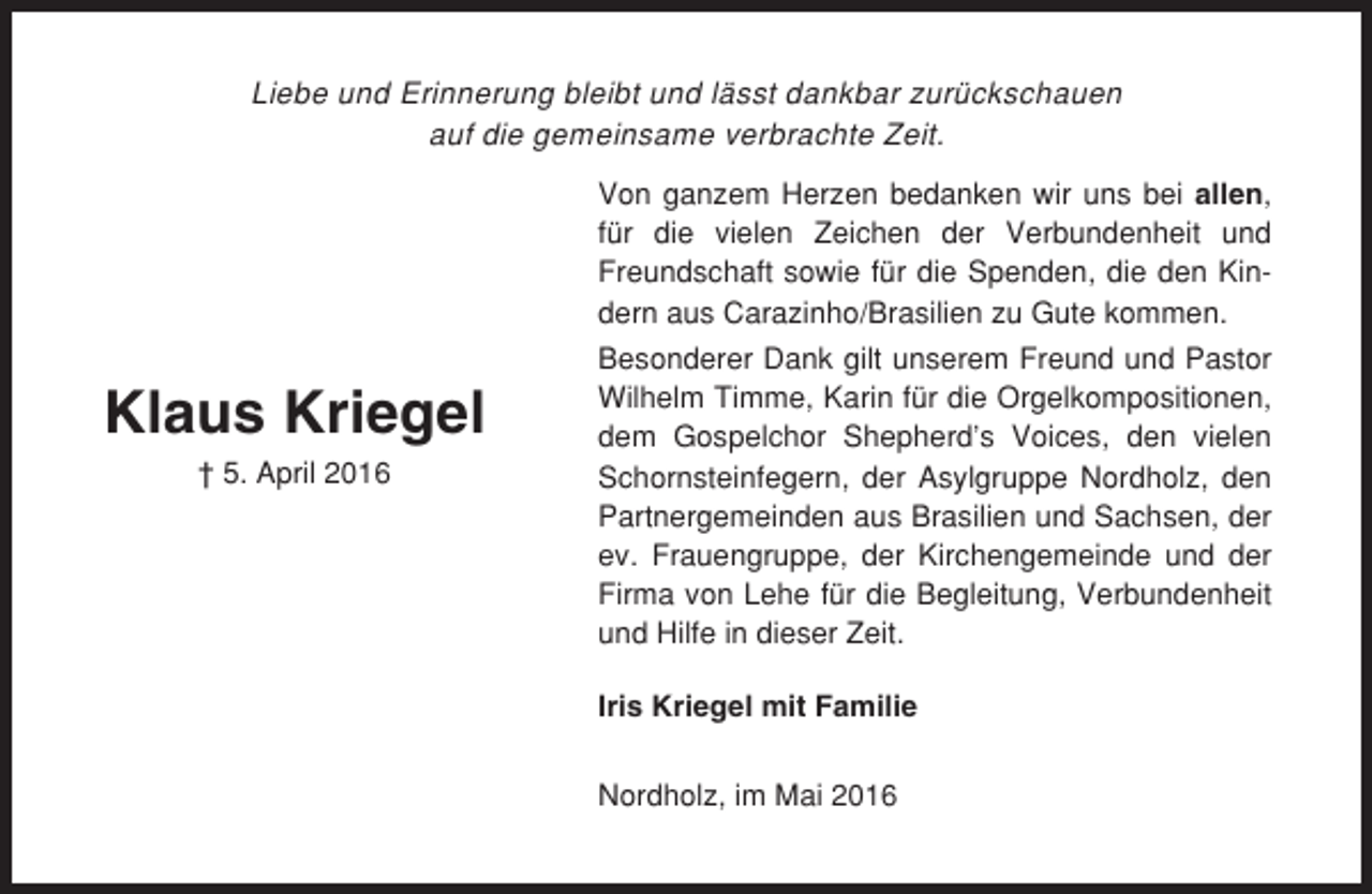 <p>Liebe und Erinnerung bleibt und lässt dankbar zurückschauen<br />auf die gemeinsame verbrachte Zeit.<br />Von ganzem Herzen bedanken wir uns bei allen,<br />für die vielen Zeichen der Verbundenheit und<br />Freundschaft sowie für die Spenden, die den Kindern aus Carazinho/Brasilien zu Gute kommen.</p><p>Klaus Kriegel<br />† 5. April 2016</p><p>Besonderer Dank gilt unserem Freund und Pastor<br />Wilhelm Timme, Karin für die Orgelkompositionen,<br />dem Gospelchor Shepherd’s Voices, den vielen<br />Schornsteinfegern, der Asylgruppe Nordholz, den<br />Partnergemeinden aus Brasilien und Sachsen, der<br />ev. Frauengruppe, der Kirchengemeinde und der<br />Firma von Lehe für die Begleitung, Verbundenheit<br />und Hilfe in dieser Zeit.<br />Iris Kriegel mit Familie<br />Nordholz, im Mai 2016</p>