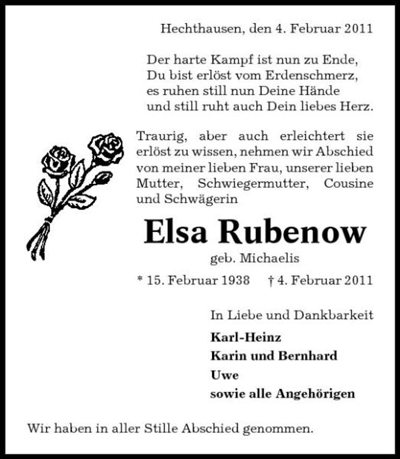 <p>Hechthausen, den 4. Februar 2011 Der harte Kampf ist nun zu Ende, Du bist erlöst vom Erdenschmerz, es ruhen still nun Deine Hände und still ruht auch Dein liebes Herz. Traurig, aber auch erleichtert sie erlöst zu wissen, nehmen wir Abschied von meiner lieben Frau, unserer lieben Mutter, Schwiegermutter, Cousine und Schwägerin</p><p>Elsa Rubenow<br />geb. Michaelis * 15. Februar 1938 † 4. Februar 2011 In Liebe und Dankbarkeit Karl-Heinz Karin und Bernhard Uwe sowie alle Angehörigen Wir haben in aller Stille Abschied genommen.</p>