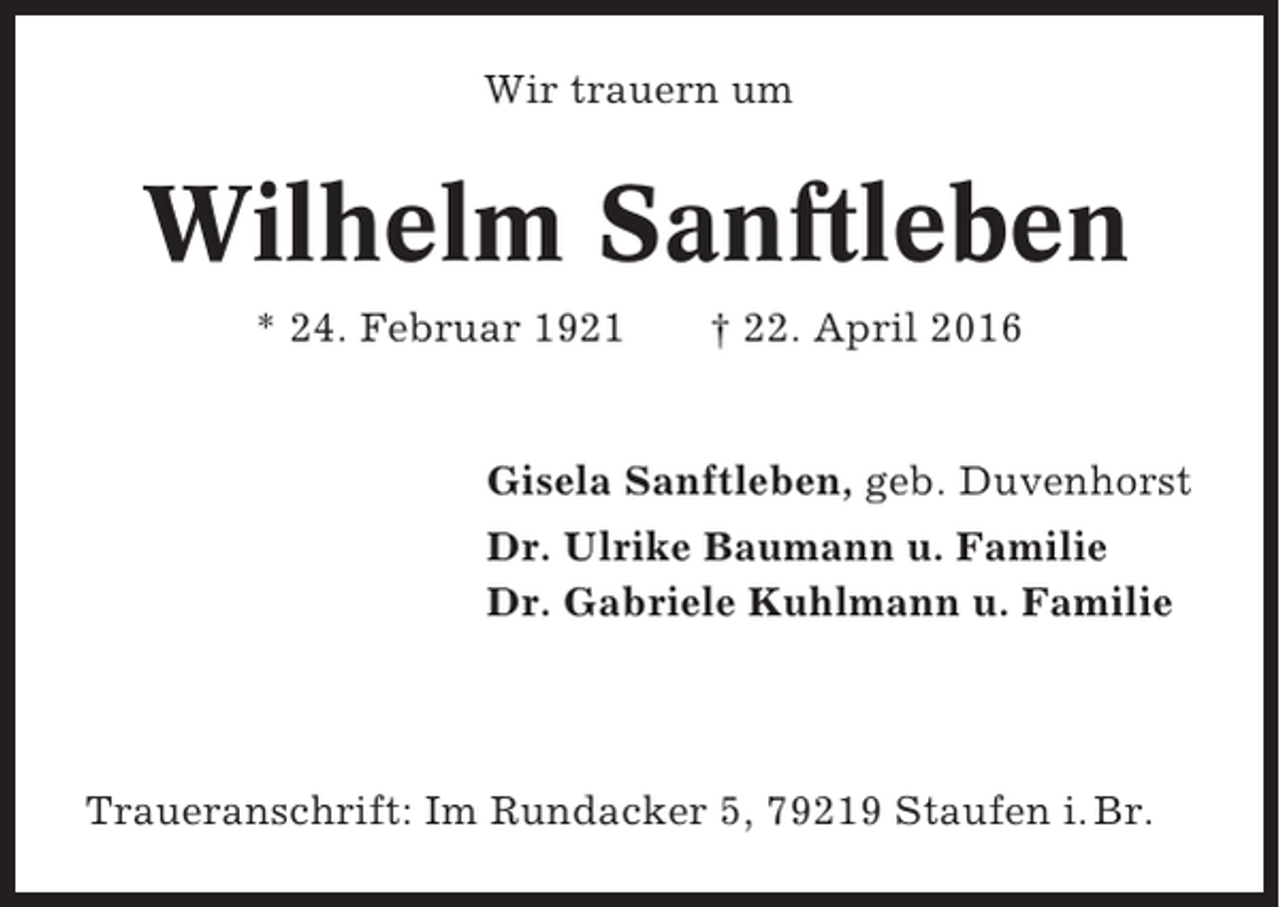 <p>Wir trauern um</p><p>Wilhelm Sanftleben<br />* 24. Februar 1921</p><p>† 22. April 2016</p><p>Gisela Sanftleben, geb. Duvenhorst<br />Dr. Ulrike Baumann u. Familie<br />Dr. Gabriele Kuhlmann u. Familie</p><p>Traueranschrift: Im Rundacker 5, 79219 Staufen i. Br.</p>