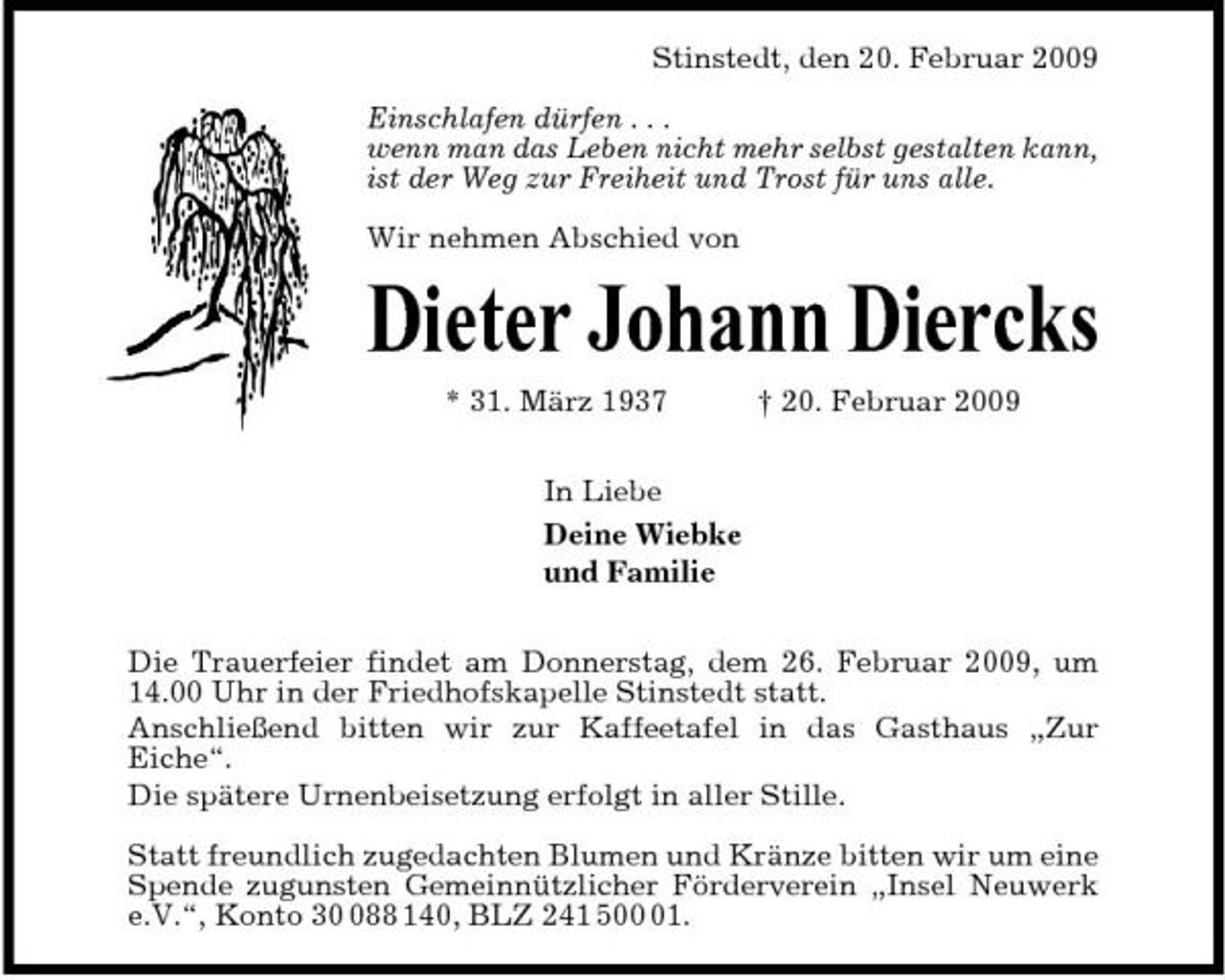 <p>Stinstedt, den 20. Februar 2009 Einschlafen dürfen . . . wenn man das Leben nicht mehr selbst gestalten kann, ist der Weg zur Freiheit und Trost für uns alle. Wir nehmen Abschied von</p><p>Dieter Johann Diercks<br />* 31. März 1937 In Liebe Deine Wiebke und Familie Die Trauerfeier findet am Donnerstag, dem 26. Februar 2009, um 14.00 Uhr in der Friedhofskapelle Stinstedt statt. Anschließend bitten wir zur Kaffeetafel in das Gasthaus „Zur Eiche“. Die spätere Urnenbeisetzung erfolgt in aller Stille. Statt freundlich zugedachten Blumen und Kränze bitten wir um eine Spende zugunsten Gemeinnützlicher Förderverein „Insel Neuwerk e.V.“, Konto 388 140, BLZ 241 501. † 20. Februar 2009</p>