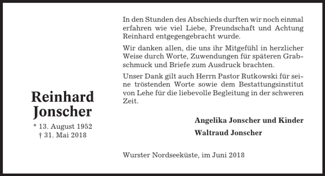 <p>In den Stunden des Abschieds durften wir noch einmal<br />erfahren wie viel Liebe, Freundschaft und Achtung<br />Reinhard entgegengebracht wurde.<br />Wir danken allen, die uns ihr Mitgefühl in herzlicher<br />Weise durch Worte, Zuwendungen für späteren Grabschmuck und Briefe zum Ausdruck brachten.</p><p>Reinhard<br />Jonscher<br />* 13. August 1952<br />† 31. Mai 2018</p><p>Unser Dank gilt auch Herrn Pastor Rutkowski für seine tröstenden Worte sowie dem Bestattungsinstitut<br />von Lehe für die liebevolle Begleitung in der schweren<br />Zeit.</p><p>Angelika Jonscher und Kinder<br />Waltraud Jonscher<br />Wurster Nordseeküste, im Juni 2018</p>