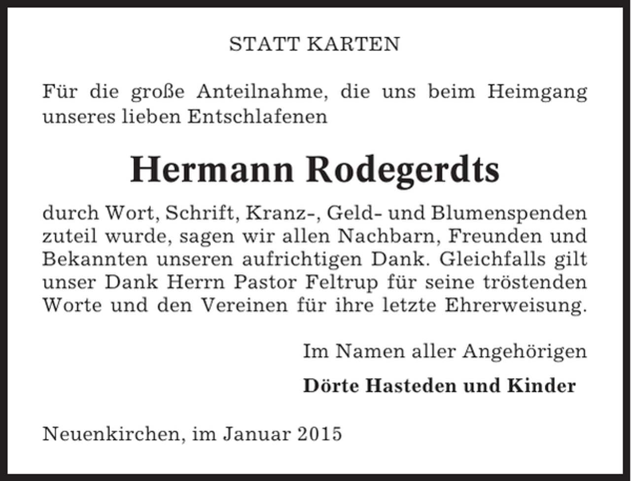 <p>STATT KARTEN<br />Für die große Anteilnahme, die uns beim Heimgang<br />unseres lieben Entschlafenen</p><p>Hermann Rodegerdts<br />durch Wort, Schrift, Kranz-, Geld- und Blumenspenden<br />zuteil wurde, sagen wir allen Nachbarn, Freunden und<br />Bekannten unseren aufrichtigen Dank. Gleichfalls gilt<br />unser Dank Herrn Pastor Feltrup für seine tröstenden<br />Worte und den Vereinen für ihre letzte Ehrerweisung.<br />Im Namen aller Angehörigen<br />Dörte Hasteden und Kinder<br />Neuenkirchen, im Januar 2015</p>