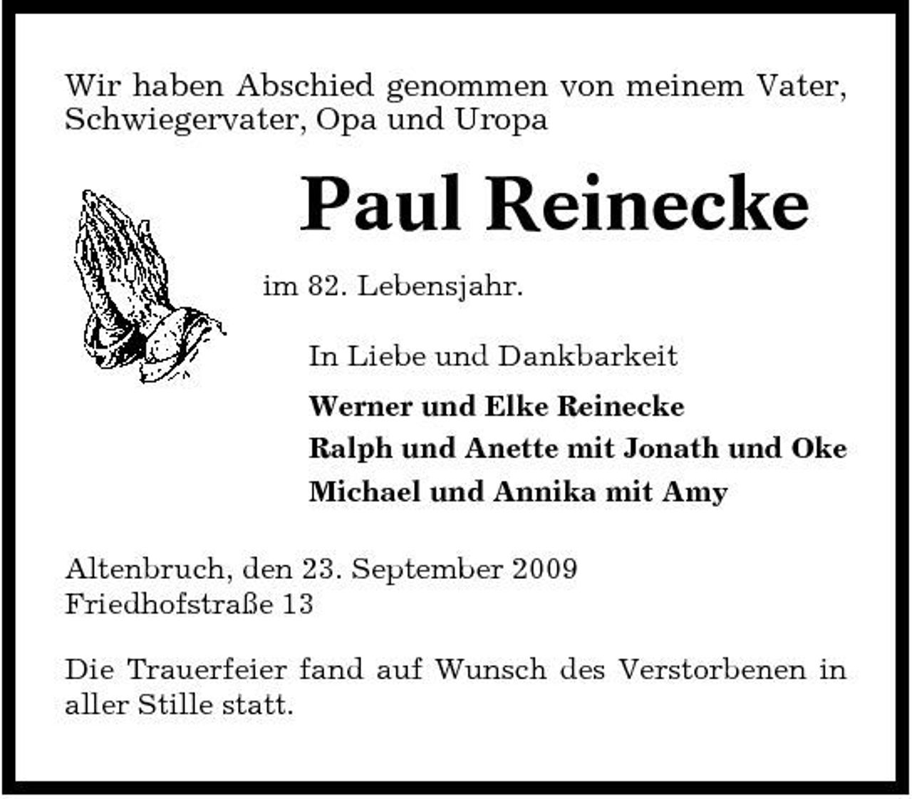 <p>Wir haben Abschied genommen von meinem Vater, Schwiegervater, Opa und Uropa</p><p>Paul Reinecke<br />im 82. Lebensjahr. In Liebe und Dankbarkeit Werner und Elke Reinecke Ralph und Anette mit Jonath und Oke Michael und Annika mit Amy Altenbruch, den 23. September 2009 Friedhofstraße 13 Die Trauerfeier fand auf Wunsch des Verstorbenen in aller Stille statt.</p>