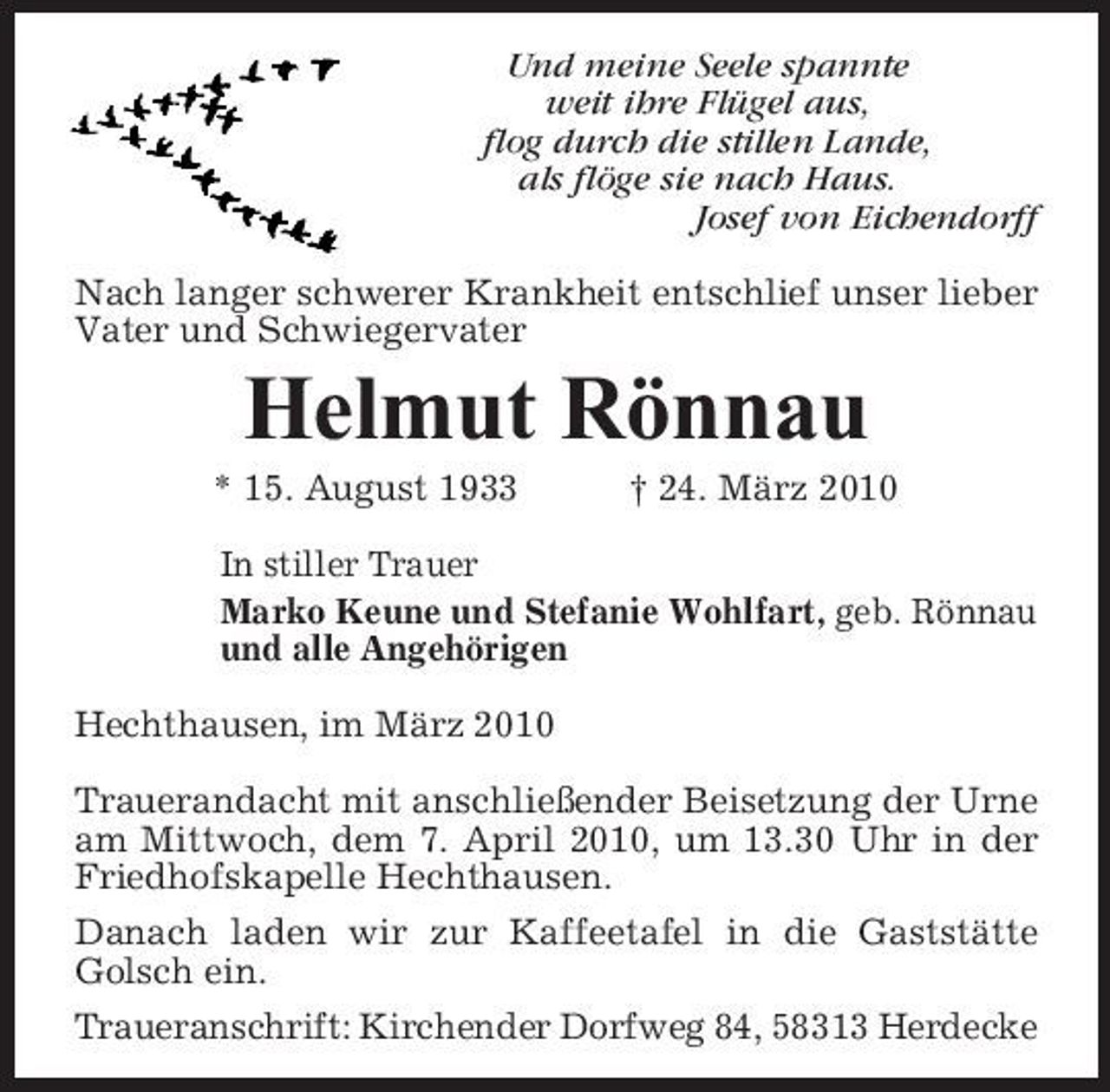 <p>Und meine Seele spannte weit ihre Flügel aus, flog durch die stillen Lande, als flöge sie nach Haus. Josef von Eichendorff Nach langer schwerer Krankheit entschlief unser lieber Vater und Schwiegervater</p><p>Helmut Rönnau<br />* 15. August 1933 † 24. März 2010 In stiller Trauer Marko Keune und Stefanie Wohlfart, geb. Rönnau und alle Angehörigen Hechthausen, im März 2010 Trauerandacht mit anschließender Beisetzung der Urne am Mittwoch, dem 7. April 2010, um 13.30 Uhr in der Friedhofskapelle Hechthausen. Danach laden wir zur Kaffeetafel in die Gaststätte Golsch ein. Traueranschrift: Kirchender Dorfweg 84, 58313 Herdecke</p>
