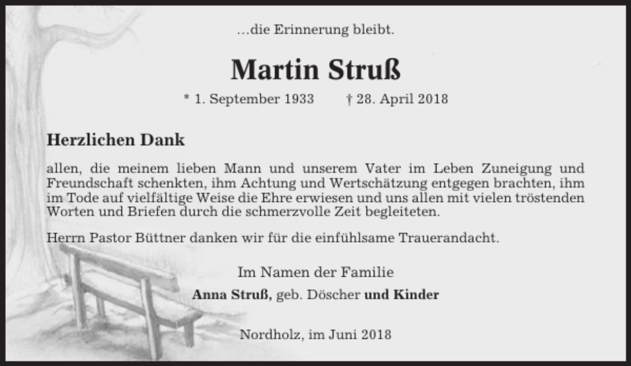 <p>…die Erinnerung bleibt.</p><p>Martin Struß<br />* 1. September 1933</p><p>† 28. April 2018</p><p>Herzlichen Dank<br />allen, die meinem lieben Mann und unserem Vater im Leben Zuneigung und<br />Freundschaft schenkten, ihm Achtung und Wertschätzung entgegen brachten, ihm<br />im Tode auf vielfältige Weise die Ehre erwiesen und uns allen mit vielen tröstenden<br />Worten und Briefen durch die schmerzvolle Zeit begleiteten.<br />Herrn Pastor Büttner danken wir für die einfühlsame Trauerandacht.</p><p>Im Namen der Familie<br />Anna Struß, geb. Döscher und Kinder<br />Nordholz, im Juni 2018</p>