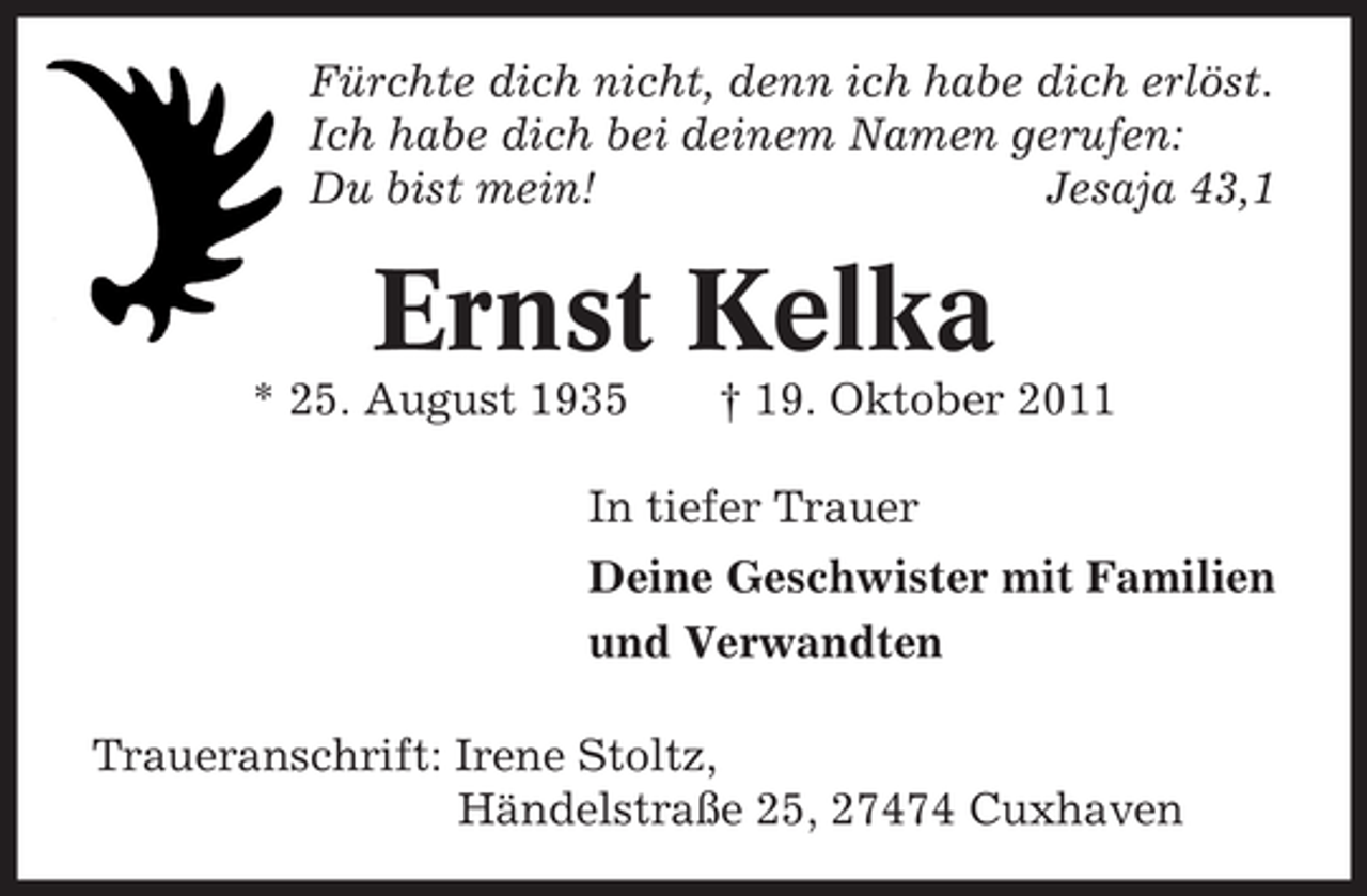 <p>Fürchte dich nicht, denn ich habe dich erlöst.<br />Ich habe dich bei deinem Namen gerufen:<br />Du bist mein!<br />Jesaja 43,1</p><p>Ernst Kelka<br />* 25. August 1935</p><p>† 19. Oktober 2011</p><p>In tiefer Trauer<br />Deine Geschwister mit Familien<br />und Verwandten<br />Traueranschrift: Irene Stoltz,<br />Händelstraße 25, 27474 Cuxhaven</p>
