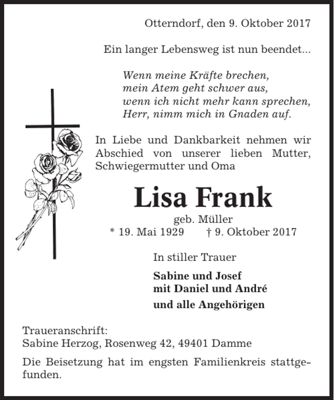 <p>Otterndorf, den 9. Oktober 2017<br />Ein langer Lebensweg ist nun beendet...<br />Wenn meine Kräfte brechen,<br />mein Atem geht schwer aus,<br />wenn ich nicht mehr kann sprechen,<br />Herr, nimm mich in Gnaden auf.<br />In Liebe und Dankbarkeit nehmen wir<br />Abschied von unserer lieben Mutter,<br />Schwiegermutter und Oma</p><p>Lisa Frank<br />geb. Müller<br />* 19. Mai 1929<br />† 9. Oktober 2017<br />In stiller Trauer<br />Sabine und Josef<br />mit Daniel und André<br />und alle Angehörigen<br />Traueranschrift:<br />Sabine Herzog, Rosenweg 42, 49401 Damme<br />Die Beisetzung hat im engsten Familienkreis stattgefunden.</p>