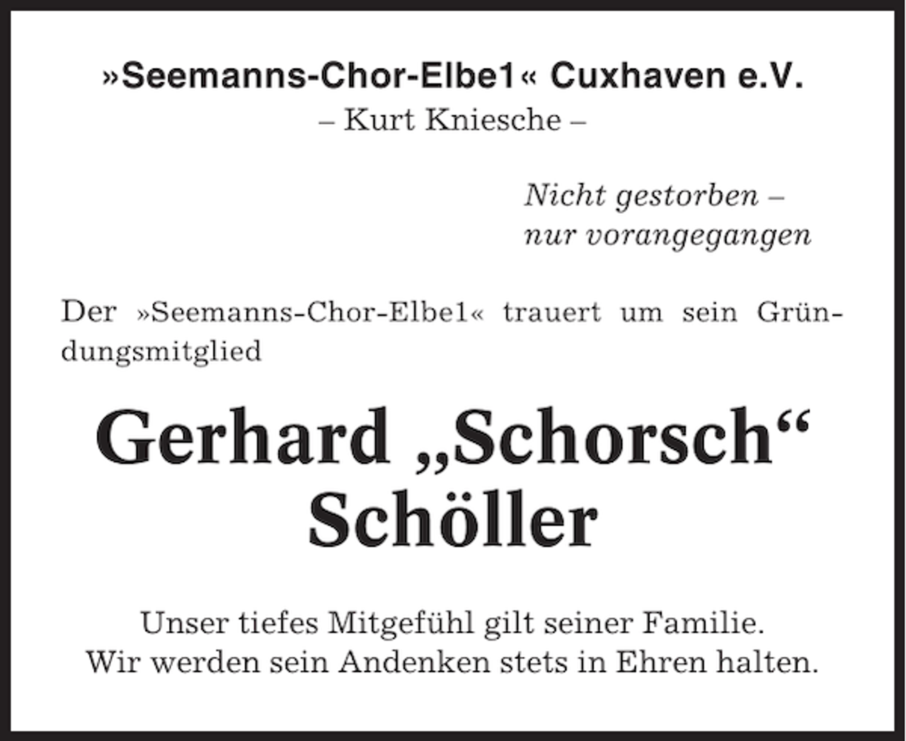 <p>»Seemanns-Chor-Elbe1« Cuxhaven e.V.<br />– Kurt Kniesche –<br />Nicht gestorben –<br />nur vorangegangen<br />Der »Seemanns-Chor-Elbe1« trauert um sein Gründungsmitglied</p><p>Gerhard „Schorsch“<br />Schöller<br />Unser tiefes Mitgefühl gilt seiner Familie.<br />Wir werden sein Andenken stets in Ehren halten.</p>