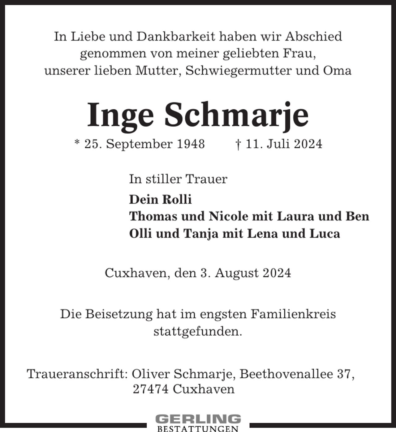 <p>In Liebe und Dankbarkeit haben wir Abschied<br />genommen von meiner geliebten Frau,<br />unserer lieben Mutter, Schwiegermutter und Oma</p><p>Inge Schmarje<br />* 25. September 1948</p><p>† 11. Juli 2024</p><p>In stiller Trauer<br />Dein Rolli<br />Thomas und Nicole mit Laura und Ben<br />Olli und Tanja mit Lena und Luca<br />Cuxhaven, den 3. August 2024<br />Die Beisetzung hat im engsten Familienkreis<br />stattgefunden.<br />Traueranschrift: Oliver Schmarje, Beethovenallee 37,<br />27474 Cuxhaven</p>
