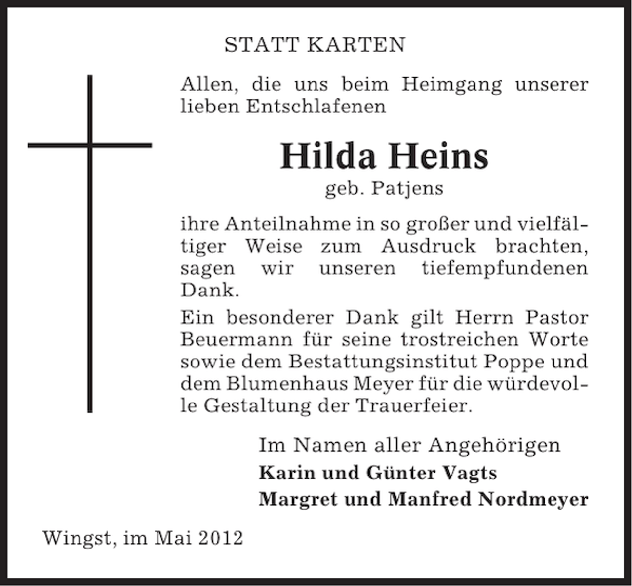 <p>STATT KARTEN<br />Allen, die uns beim Heimgang unserer<br />lieben Entschlafenen</p><p>Hilda Heins<br />geb. Patjens<br />ihre Anteilnahme in so großer und vielfältiger Weise zum Ausdruck brachten,<br />sagen wir unseren tiefempfundenen<br />Dank.<br />Ein besonderer Dank gilt Herrn Pastor<br />Beuermann für seine trostreichen Worte<br />sowie dem Bestattungsinstitut Poppe und<br />dem Blumenhaus Meyer für die würdevolle Gestaltung der Trauerfeier.</p><p>Im Namen aller Angehörigen<br />Karin und Günter Vagts<br />Margret und Manfred Nordmeyer<br />Wingst, im Mai 2012</p>
