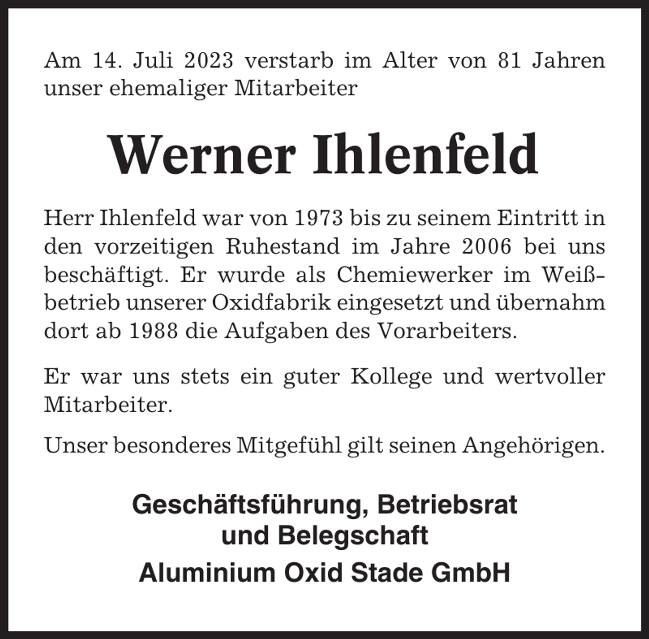 <p>Am 14. Juli 2023 verstarb im Alter von 81 Jahren<br />unser ehemaliger Mitarbeiter</p><p>Werner Ihlenfeld<br />Herr Ihlenfeld war von 1973 bis zu seinem Eintritt in<br />den vorzeitigen Ruhestand im Jahre 2006 bei uns<br />beschäftigt. Er wurde als Chemiewerker im Weißbetrieb unserer Oxidfabrik eingesetzt und übernahm<br />dort ab 1988 die Aufgaben des Vorarbeiters.<br />Er war uns stets ein guter Kollege und wertvoller<br />Mitarbeiter.<br />Unser besonderes Mitgefühl gilt seinen Angehörigen.</p><p>Geschäftsführung, Betriebsrat<br />und Belegschaft<br />Aluminium Oxid Stade GmbH</p>