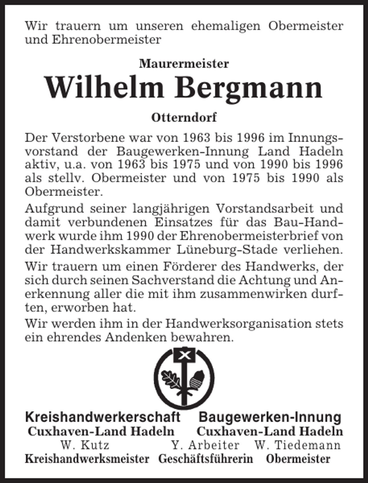 <p>Wir trauern um unseren ehemaligen Obermeister<br />und Ehrenobermeister<br />Maurermeister</p><p>Wilhelm Bergmann<br />Otterndorf<br />Der Verstorbene war von 1963 bis 1996 im Innungsvorstand der Baugewerken-Innung Land Hadeln<br />aktiv, u.a. von 1963 bis 1975 und von 1990 bis 1996<br />als stellv. Obermeister und von 1975 bis 1990 als<br />Obermeister.<br />Aufgrund seiner langjährigen Vorstandsarbeit und<br />damit verbundenen Einsatzes für das Bau-Handwerk wurde ihm 1990 der Ehrenobermeisterbrief von<br />der Handwerkskammer Lüneburg-Stade verliehen.<br />Wir trauern um einen Förderer des Handwerks, der<br />sich durch seinen Sachverstand die Achtung und Anerkennung aller die mit ihm zusammenwirken durften, erworben hat.<br />Wir werden ihm in der Handwerksorganisation stets<br />ein ehrendes Andenken bewahren.</p><p>Kreishandwerkerschaft</p><p>Baugewerken-Innung</p><p>Cuxhaven-Land Hadeln<br />Cuxhaven-Land Hadeln<br />W. Kutz<br />Y. Arbeiter W. Tiedemann<br />Kreishandwerksmeister Geschäftsführerin Obermeister</p>