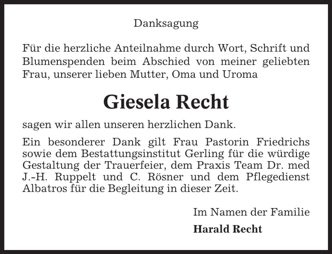 <p>Danksagung<br />Für die herzliche Anteilnahme durch Wort, Schrift und<br />Blumenspenden beim Abschied von meiner geliebten<br />Frau, unserer lieben Mutter, Oma und Uroma</p><p>Giesela Recht<br />sagen wir allen unseren herzlichen Dank.<br />Ein besonderer Dank gilt Frau Pastorin Friedrichs<br />sowie dem Bestattungsinstitut Gerling für die würdige<br />Gestaltung der Trauerfeier, dem Praxis Team Dr. med<br />J.-H. Ruppelt und C. Rösner und dem Pflegedienst<br />Albatros für die Begleitung in dieser Zeit.<br />Im Namen der Familie<br />Harald Recht</p>