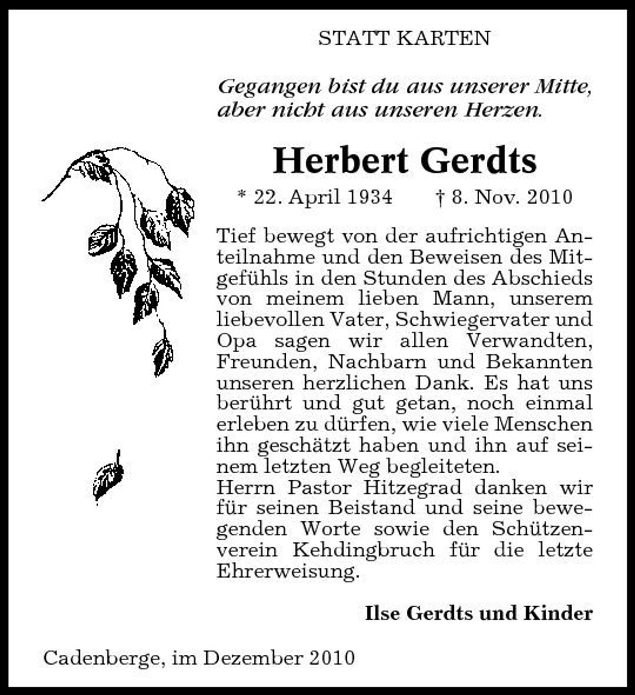 <p>STATT KARTEN</p><p>Gegangen bist du aus unserer Mitte, aber nicht aus unseren Herzen.</p><p>Herbert Gerdts<br />* 22. April 1934 † 8. Nov. 2010 Tief bewegt von der aufrichtigen Anteilnahme und den Beweisen des Mitgefühls in den Stunden des Abschieds von meinem lieben Mann, unserem liebevollen Vater, Schwiegervater und Opa sagen wir allen Verwandten, Freunden, Nachbarn und Bekannten unseren herzlichen Dank. Es hat uns berührt und gut getan, noch einmal erleben zu dürfen, wie viele Menschen ihn geschätzt haben und ihn auf seinem letzten Weg begleiteten. Herrn Pastor Hitzegrad danken wir für seinen Beistand und seine bewegenden Worte sowie den Schützenverein Kehdingbruch für die letzte Ehrerweisung. Ilse Gerdts und Kinder Cadenberge, im Dezember 2010</p>