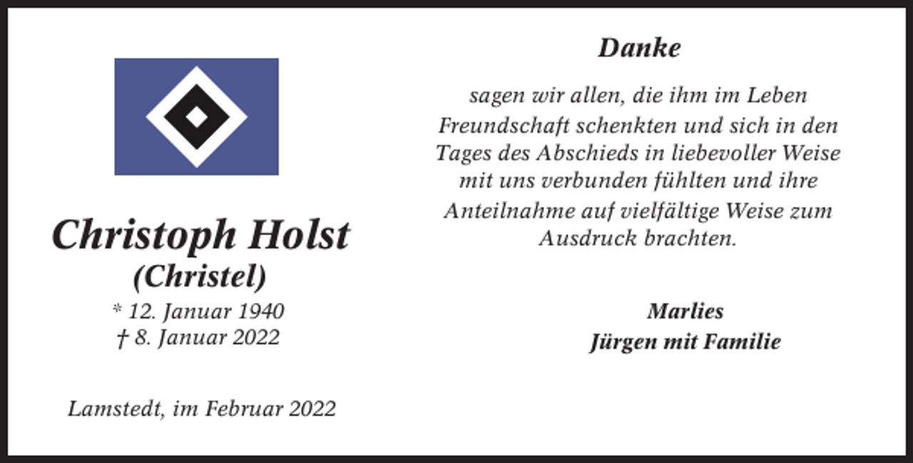 <p>Danke</p><p>Christoph Holst</p><p>sagen wir allen, die ihm im Leben<br />Freundschaft schenkten und sich in den<br />Tages des Abschieds in liebevoller Weise<br />mit uns verbunden fühlten und ihre<br />Anteilnahme auf vielfältige Weise zum<br />Ausdruck brachten.</p><p>(Christel)<br />* 12. Januar 1940<br />† 8. Januar 2022<br />Lamstedt, im Februar 2022</p><p>Marlies<br />Jürgen mit Familie</p>