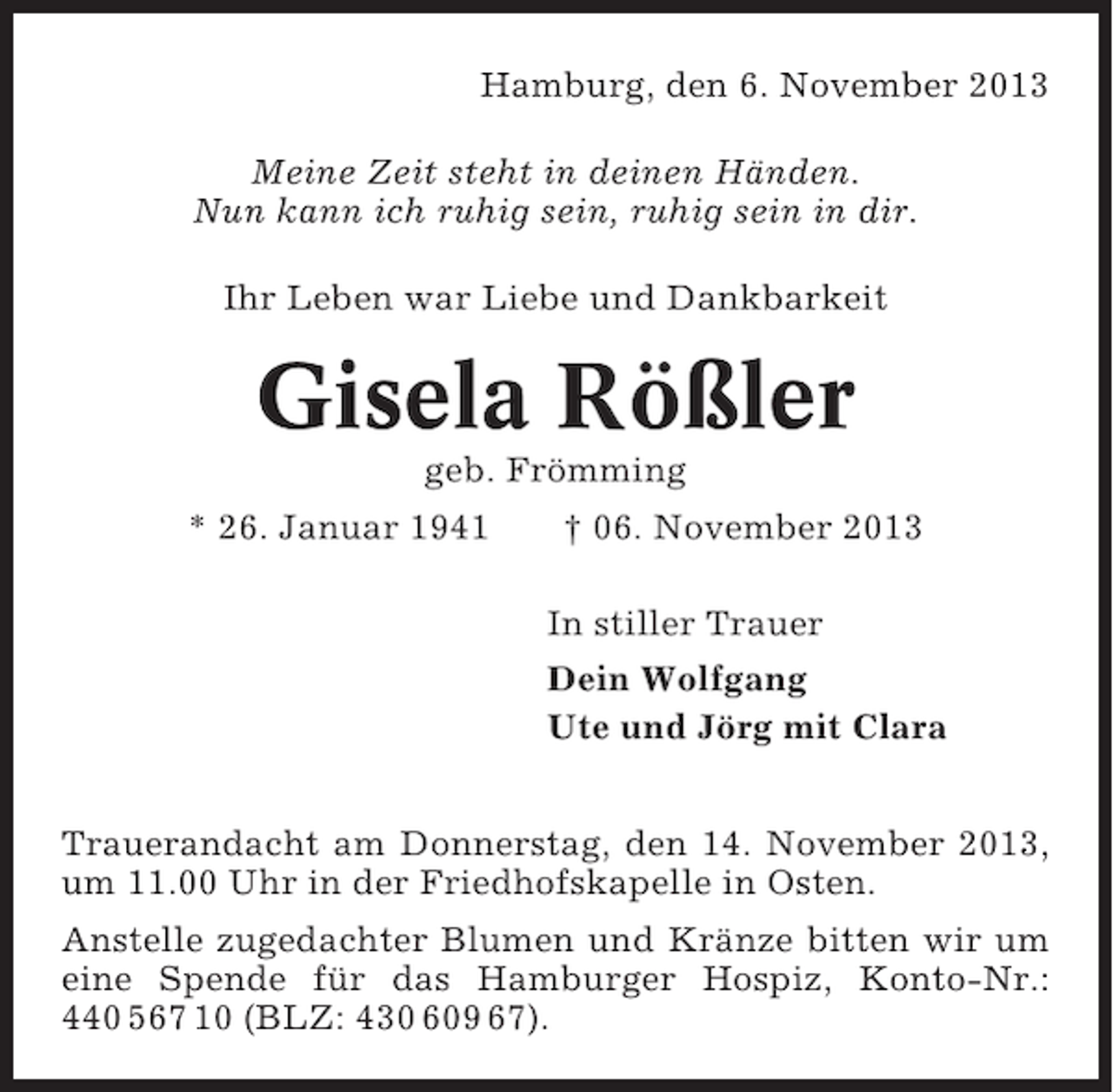 <p>Hamburg, den 6. November 2013<br />Meine Zeit steht in deinen Händen.<br />Nun kann ich ruhig sein, ruhig sein in dir.<br />Ihr Leben war Liebe und Dankbarkeit</p><p>Gisela Rößler<br />geb. Frömming<br />* 26. Januar 1941</p><p>† 06. November 2013<br />In stiller Trauer<br />Dein Wolfgang<br />Ute und Jörg mit Clara</p><p>Trauerandacht am Donnerstag, den 14. November 2013,<br />um 11.00 Uhr in der Friedhofskapelle in Osten.<br />Anstelle zugedachter Blumen und Kränze bitten wir um<br />eine Spende für das Hamburger Hospiz, Konto-Nr.:<br />440 567 10 (BLZ: 430 609 67).</p>