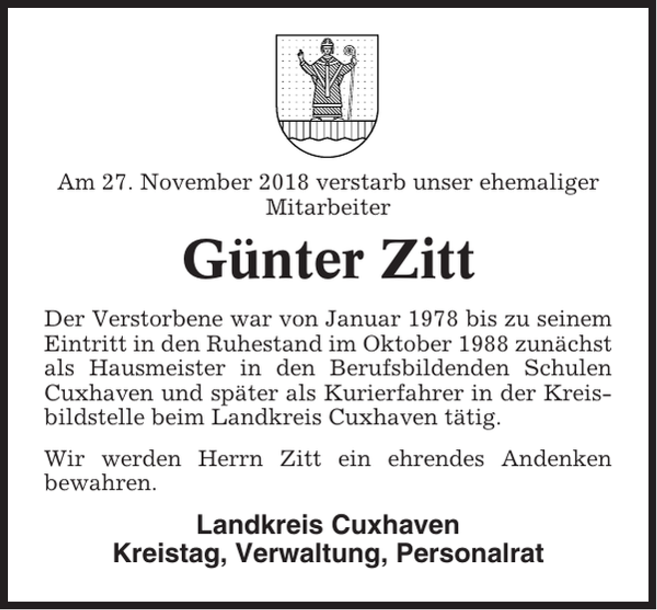 <p>Am 27. November 2018 verstarb unser ehemaliger<br />Mitarbeiter</p><p>Günter Zitt<br />Der Verstorbene war von Januar 1978 bis zu seinem<br />Eintritt in den Ruhestand im Oktober 1988 zunächst<br />als Hausmeister in den Berufsbildenden Schulen<br />Cuxhaven und später als Kurierfahrer in der Kreisbildstelle beim Landkreis Cuxhaven tätig.<br />Wir werden Herrn Zitt ein ehrendes Andenken<br />bewahren.</p><p>Landkreis Cuxhaven<br />Kreistag, Verwaltung, Personalrat</p>
