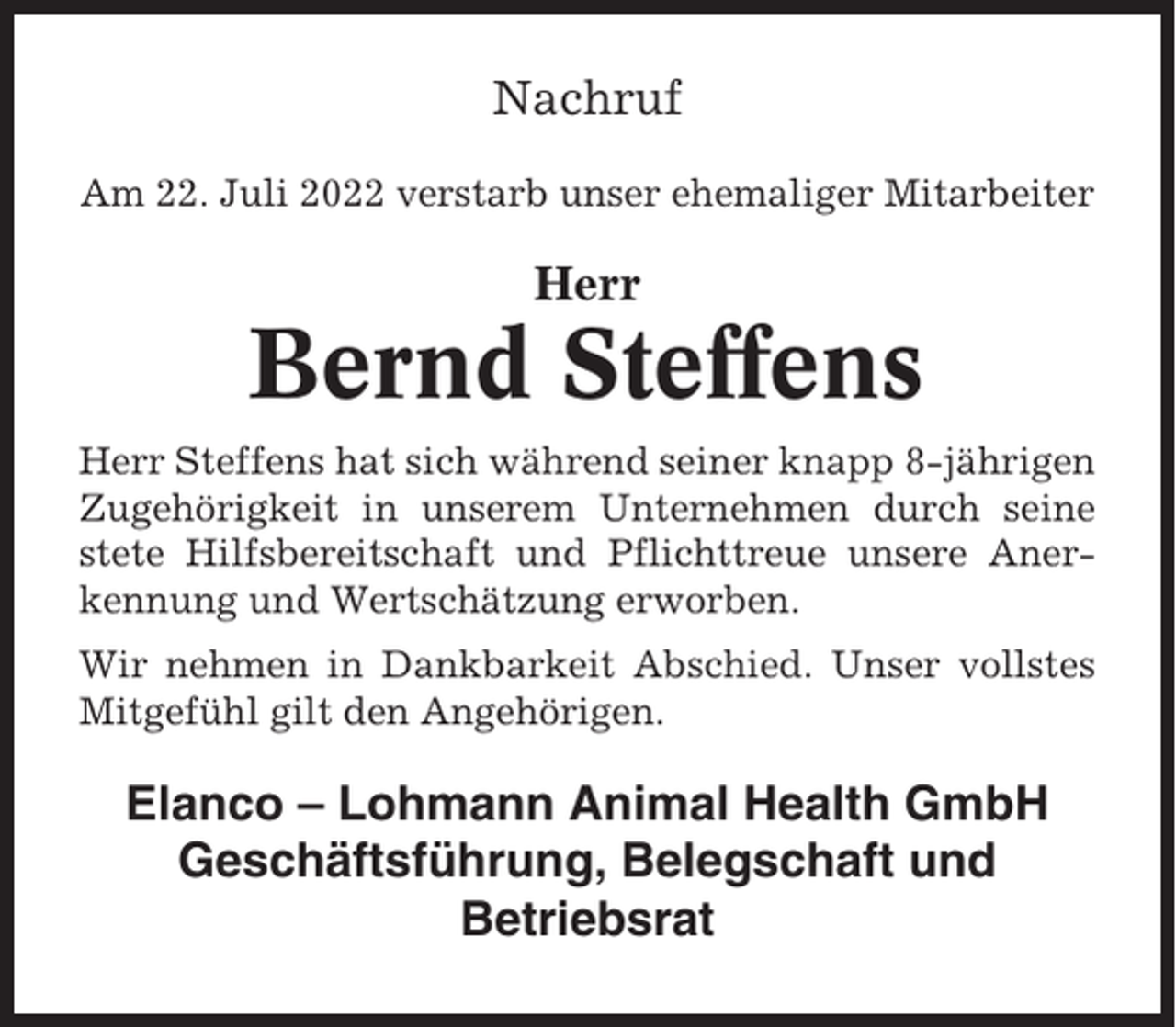 <p>Nachruf<br />Am 22. Juli 2022 verstarb unser ehemaliger Mitarbeiter</p><p>Herr</p><p>Bernd Steffens<br />Herr Steffens hat sich während seiner knapp 8-jährigen<br />Zugehörigkeit in unserem Unternehmen durch seine<br />stete Hilfsbereitschaft und Pflichttreue unsere Anerkennung und Wertschätzung erworben.<br />Wir nehmen in Dankbarkeit Abschied. Unser vollstes<br />Mitgefühl gilt den Angehörigen.</p><p>Elanco – Lohmann Animal Health GmbH<br />Geschäftsführung, Belegschaft und<br />Betriebsrat</p>