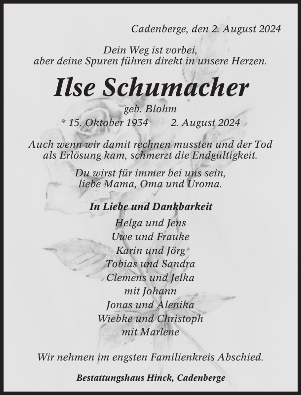 <p>Cadenberge, den 2. August 2024<br />Dein Weg ist vorbei,<br />aber deine Spuren führen direkt in unsere Herzen.</p><p>Ilse Schumacher<br />geb. Blohm<br />* 15. Oktober 1934<br />2. August 2024<br />Auch wenn wir damit rechnen mussten und der Tod<br />als Erlösung kam, schmerzt die Endgültigkeit.<br />Du wirst für immer bei uns sein,<br />liebe Mama, Oma und Uroma.<br />In Liebe und Dankbarkeit<br />Helga und Jens<br />Uwe und Frauke<br />Karin und Jörg<br />Tobias und Sandra<br />Clemens und Jelka<br />mit Johann<br />Jonas und Alenika<br />Wiebke und Christoph<br />mit Marlene<br />Wir nehmen im engsten Familienkreis Abschied.<br />Bestattungshaus Hinck, Cadenberge</p>