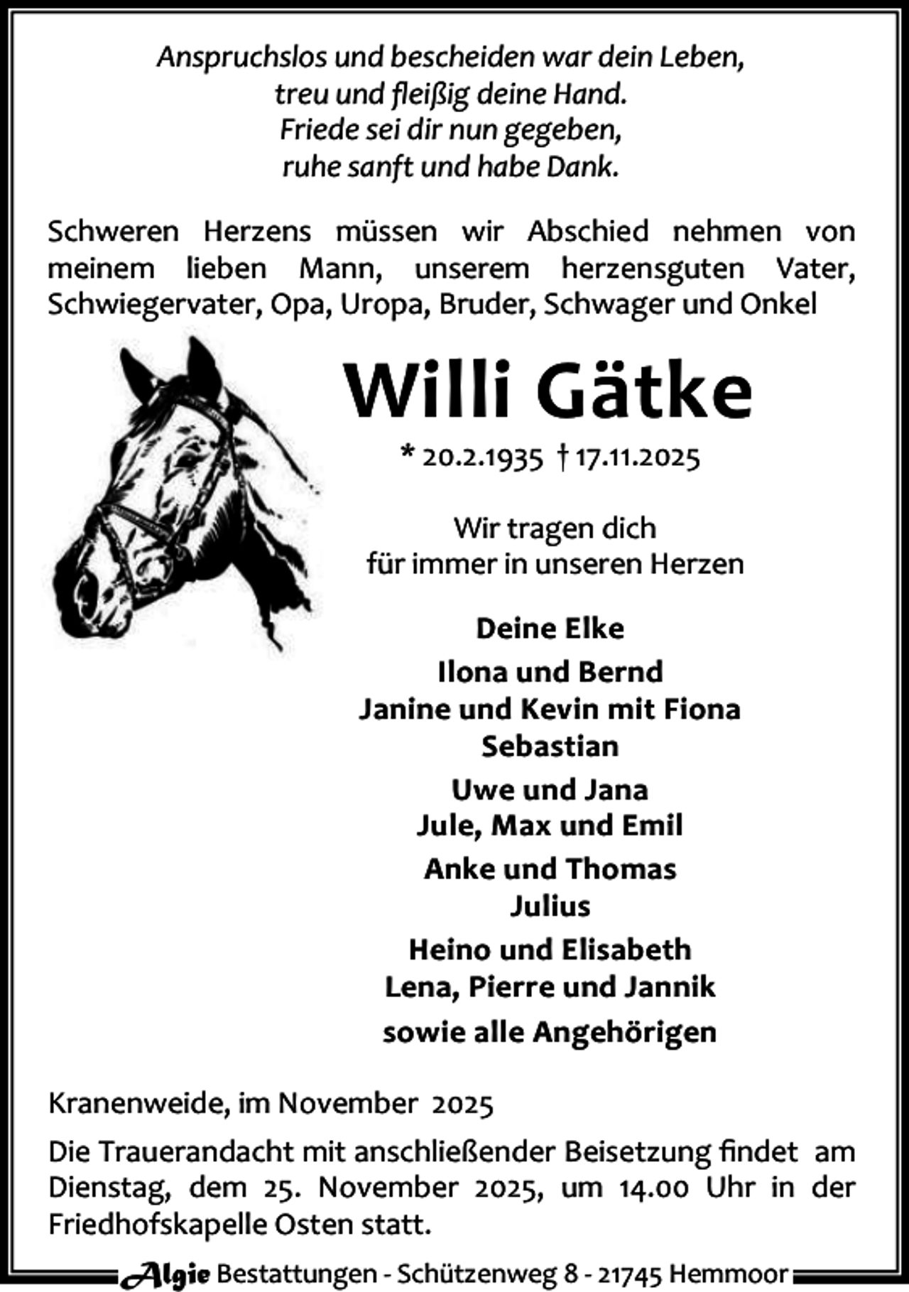 <p>Anspruchslos und bescheiden war dein Leben,<br />treu und ﬂeißig deine Hand.<br />Friede sei dir nun gegeben,<br />ruhe sanft und habe Dank.<br />Schweren Herzens müssen wir Abschied nehmen von<br />meinem lieben Mann, unserem herzensguten Vater,<br />Schwiegervater, Opa, Uropa, Bruder, Schwager und Onkel</p><p>Willi Gätke<br />* 20.2.1935 † 17.11.2025</p><p>Wir tragen dich<br />für immer in unseren Herzen<br />Deine Elke<br />Ilona und Bernd<br />Janine und Kevin mit Fiona<br />Sebastian<br />Uwe und Jana<br />Jule, Max und Emil<br />Anke und Thomas<br />Julius<br />Heino und Elisabeth<br />Lena, Pierre und Jannik<br />sowie alle Angehörigen<br />Kranenweide, im November 2025<br />Die Trauerandacht mit anschließender Beisetzung ﬁndet am<br />Dienstag, dem 25. November 2025, um 14.00 Uhr in der<br />Friedhofskapelle Osten statt.<br />Algie Bestattungen - Schützenweg 8 - 21745 Hemmoor</p>