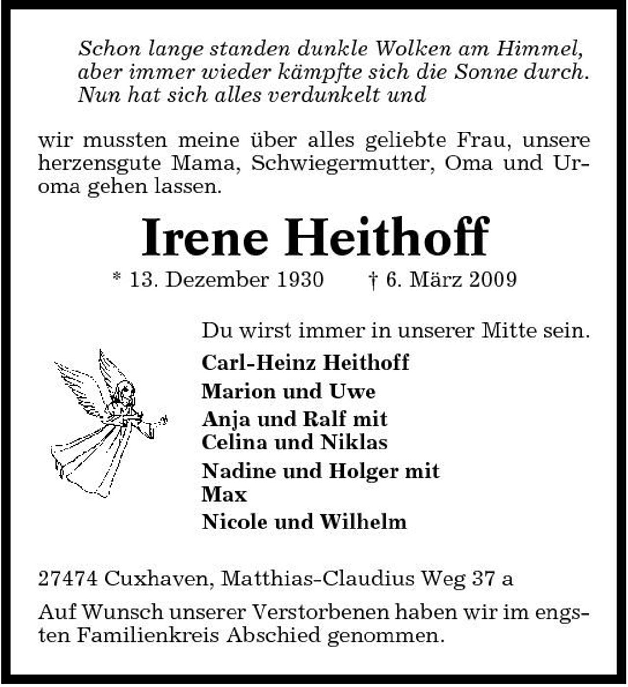 <p>Schon lange standen dunkle Wolken am Himmel, aber immer wieder kämpfte sich die Sonne durch. Nun hat sich alles verdunkelt und wir mussten meine über alles geliebte Frau, unsere herzensgute Mama, Schwiegermutter, Oma und Uroma gehen lassen.</p><p>Irene Heithoff<br />* 13. Dezember 1930 † 6. März 2009 Du wirst immer in unserer Mitte sein. Carl-Heinz Heithoff Marion und Uwe Anja und Ralf mit Celina und Niklas Nadine und Holger mit Max Nicole und Wilhelm 27474 Cuxhaven, Matthias-Claudius Weg 37 a Auf Wunsch unserer Verstorbenen haben wir im engsten Familienkreis Abschied genommen.</p>
