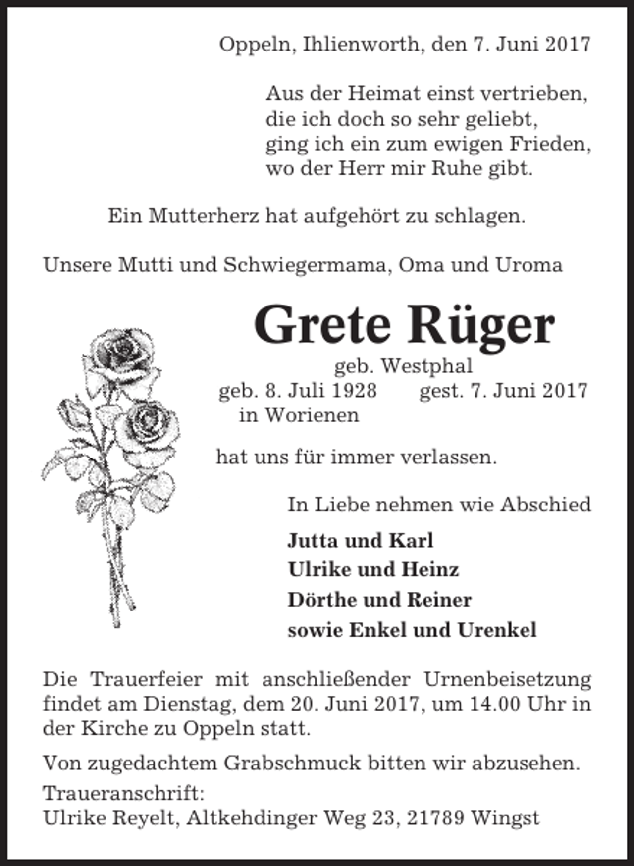 <p>Oppeln, Ihlienworth, den 7. Juni 2017<br />Aus der Heimat einst vertrieben,<br />die ich doch so sehr geliebt,<br />ging ich ein zum ewigen Frieden,<br />wo der Herr mir Ruhe gibt.<br />Ein Mutterherz hat aufgehört zu schlagen.<br />Unsere Mutti und Schwiegermama, Oma und Uroma</p><p>Grete Rüger<br />geb. Westphal<br />geb. 8. Juli 1928<br />gest. 7. Juni 2017<br />in Worienen<br />hat uns für immer verlassen.<br />In Liebe nehmen wie Abschied<br />Jutta und Karl<br />Ulrike und Heinz<br />Dörthe und Reiner<br />sowie Enkel und Urenkel<br />Die Trauerfeier mit anschließender Urnenbeisetzung<br />findet am Dienstag, dem 20. Juni 2017, um 14.00 Uhr in<br />der Kirche zu Oppeln statt.<br />Von zugedachtem Grabschmuck bitten wir abzusehen.<br />Traueranschrift:<br />Ulrike Reyelt, Altkehdinger Weg 23, 21789 Wingst</p>