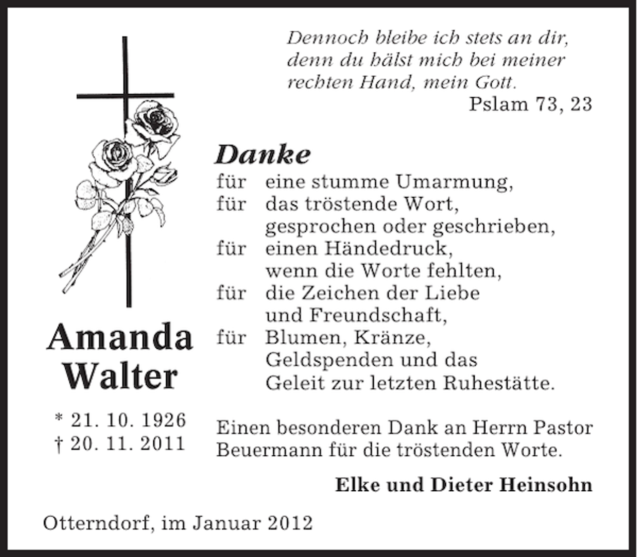 <p>Dennoch bleibe ich stets an dir,<br />denn du hälst mich bei meiner<br />rechten Hand, mein Gott.<br />Pslam 73, 23</p><p>Danke</p><p>Amanda<br />Walter<br />* 21. 10. 1926<br />† 20. 11. 2011</p><p>für eine stumme Umarmung,<br />für das tröstende Wort,<br />gesprochen oder geschrieben,<br />für einen Händedruck,<br />wenn die Worte fehlten,<br />für die Zeichen der Liebe<br />und Freundschaft,<br />für Blumen, Kränze,<br />Geldspenden und das<br />Geleit zur letzten Ruhestätte.<br />Einen besonderen Dank an Herrn Pastor<br />Beuermann für die tröstenden Worte.<br />Elke und Dieter Heinsohn</p><p>Otterndorf, im Januar 2012</p>