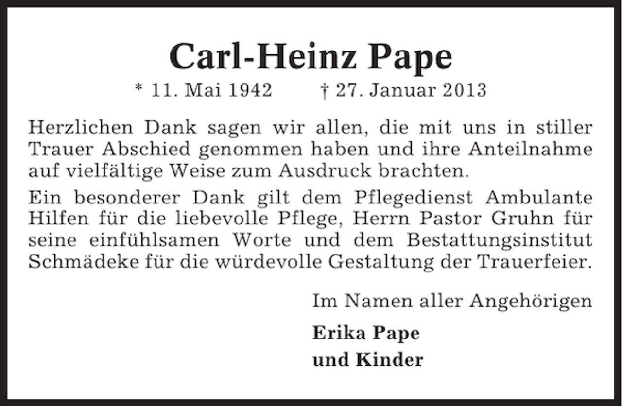 <p>Carl-Heinz Pape<br />* 11. Mai 1942</p><p>† 27. Januar 2013</p><p>Herzlichen Dank sagen wir allen, die mit uns in stiller<br />Trauer Abschied genommen haben und ihre Anteilnahme<br />auf vielfältige Weise zum Ausdruck brachten.<br />Ein besonderer Dank gilt dem Pflegedienst Ambulante<br />Hilfen für die liebevolle Pflege, Herrn Pastor Gruhn für<br />seine einfühlsamen Worte und dem Bestattungsinstitut<br />Schmädeke für die würdevolle Gestaltung der Trauerfeier.<br />Im Namen aller Angehörigen<br />Erika Pape<br />und Kinder</p>
