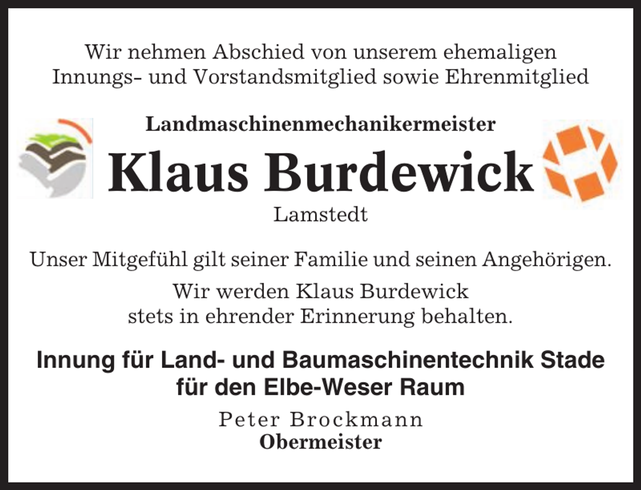 <p>Wir nehmen Abschied von unserem ehemaligen<br />Innungs- und Vorstandsmitglied sowie Ehrenmitglied<br />Landmaschinenmechanikermeister</p><p>Klaus Burdewick<br />Lamstedt<br />Unser Mitgefühl gilt seiner Familie und seinen Angehörigen.<br />Wir werden Klaus Burdewick<br />stets in ehrender Erinnerung behalten.</p><p>Innung für Land- und Baumaschinentechnik Stade<br />für den Elbe-Weser Raum<br />Peter Brockmann<br />Obermeister</p>