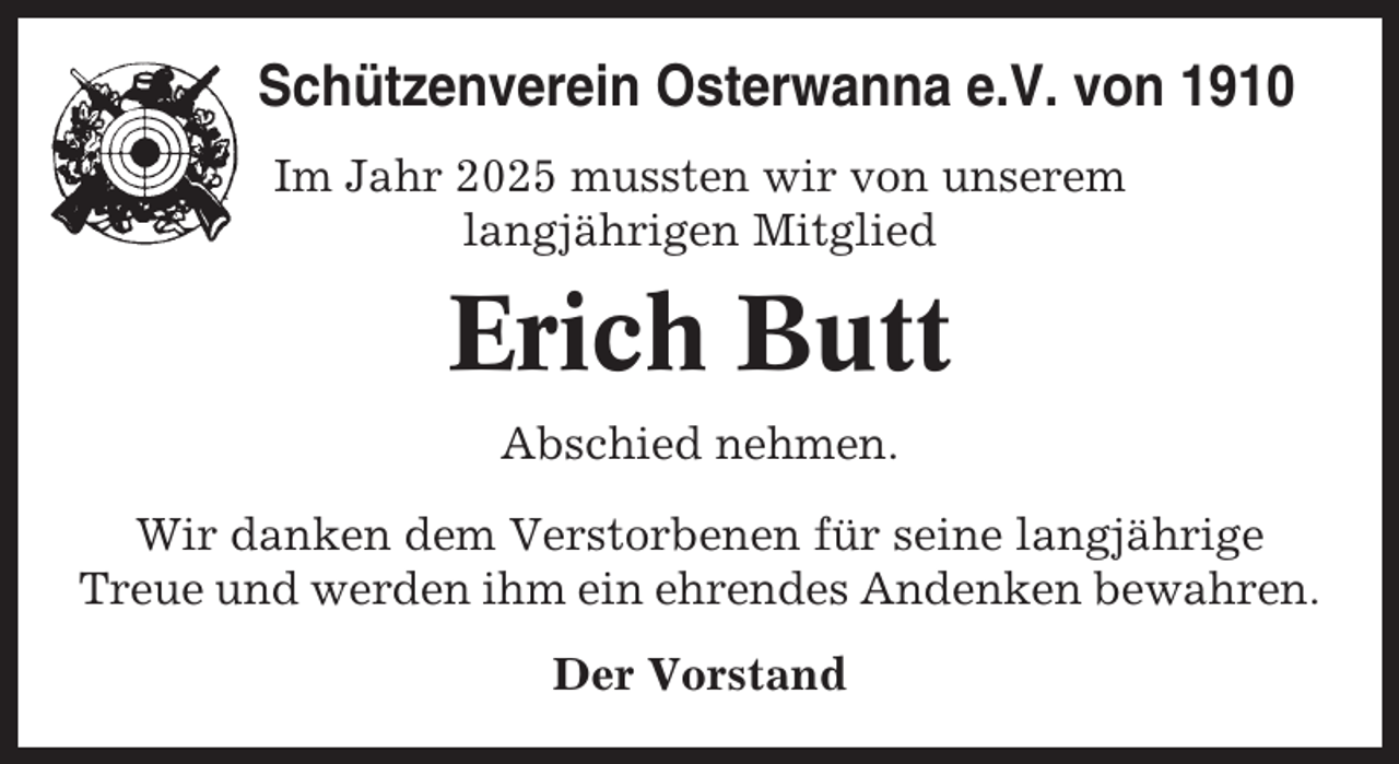 <p>Schützenverein Osterwanna e.V. von 1910<br />Im Jahr 2025 mussten wir von unserem<br />langjährigen Mitglied</p><p>Erich Butt<br />Abschied nehmen.<br />Wir danken dem Verstorbenen für seine langjährige<br />Treue und werden ihm ein ehrendes Andenken bewahren.<br />Der Vorstand</p>