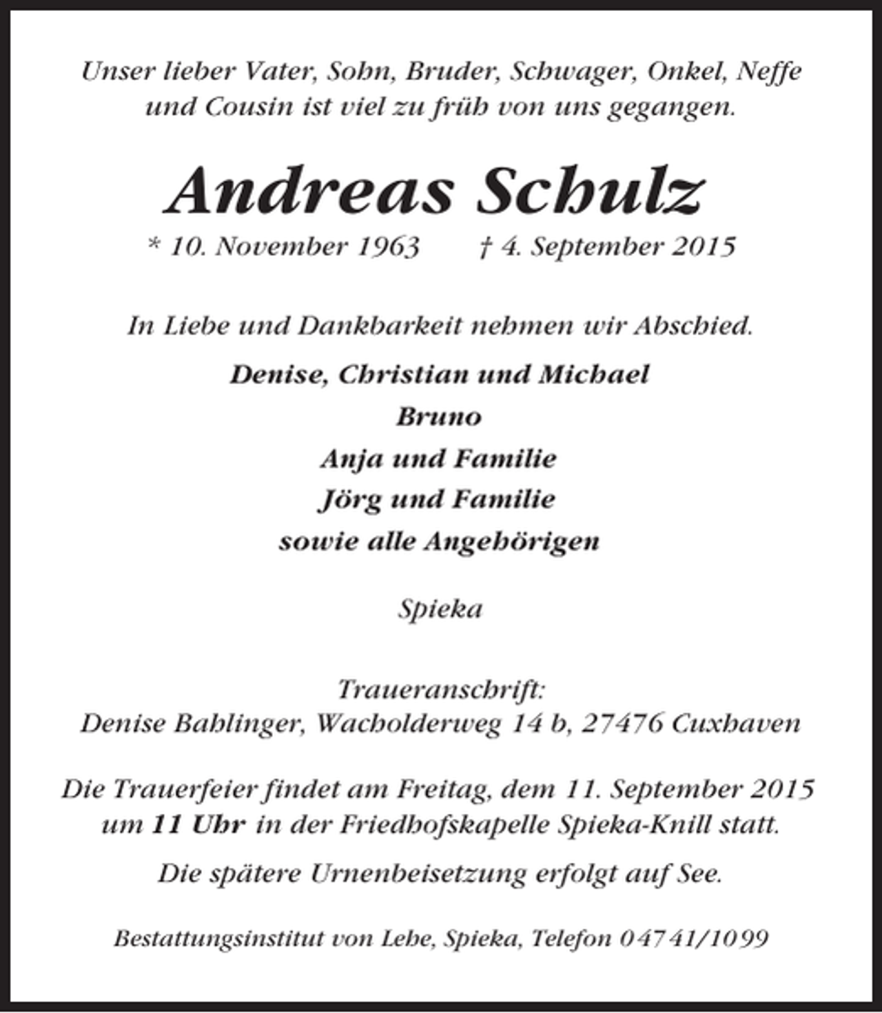 <p>Unser lieber Vater, Sohn, Bruder, Schwager, Onkel, Neffe<br />und Cousin ist viel zu früh von uns gegangen.</p><p>Andreas Schulz<br />* 10. November 1963</p><p>† 4. September 2015</p><p>In Liebe und Dankbarkeit nehmen wir Abschied.<br />Denise, Christian und Michael<br />Bruno<br />Anja und Familie<br />Jörg und Familie<br />sowie alle Angehörigen<br />Spieka<br />Traueranschrift:<br />Denise Bahlinger, Wacholderweg 14 b, 27476 Cuxhaven<br />Die Trauerfeier findet am Freitag, dem 11. September 2015<br />um 11 Uhr in der Friedhofskapelle Spieka-Knill statt.<br />Die spätere Urnenbeisetzung erfolgt auf See.<br />Bestattungsinstitut von Lehe, Spieka, Telefon 0 47 41/10 99</p>