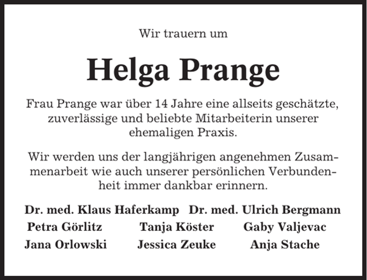 <p>Wir trauern um</p><p>Helga Prange<br />Frau Prange war über 14 Jahre eine allseits geschätzte,<br />zuverlässige und beliebte Mitarbeiterin unserer<br />ehemaligen Praxis.<br />Wir werden uns der langjährigen angenehmen Zusammenarbeit wie auch unserer persönlichen Verbundenheit immer dankbar erinnern.<br />Dr. med. Klaus Haferkamp Dr. med. Ulrich Bergmann<br />Petra Görlitz<br />Tanja Köster<br />Gaby Valjevac<br />Jana Orlowski<br />Jessica Zeuke<br />Anja Stache</p>