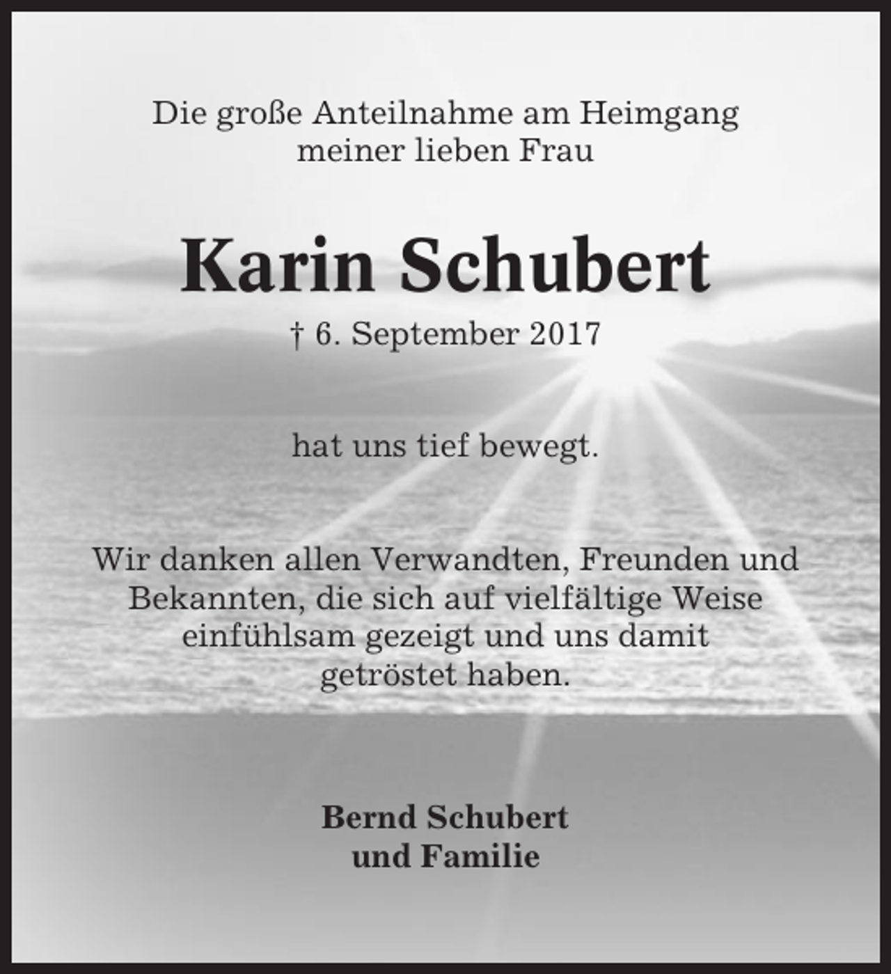 <p>Die große Anteilnahme am Heimgang<br />meiner lieben Frau</p><p>Karin Schubert<br />† 6. September 2017<br />hat uns tief bewegt.<br />Wir danken allen Verwandten, Freunden und<br />Bekannten, die sich auf vielfältige Weise<br />einfühlsam gezeigt und uns damit<br />getröstet haben.</p><p>Bernd Schubert<br />und Familie</p>