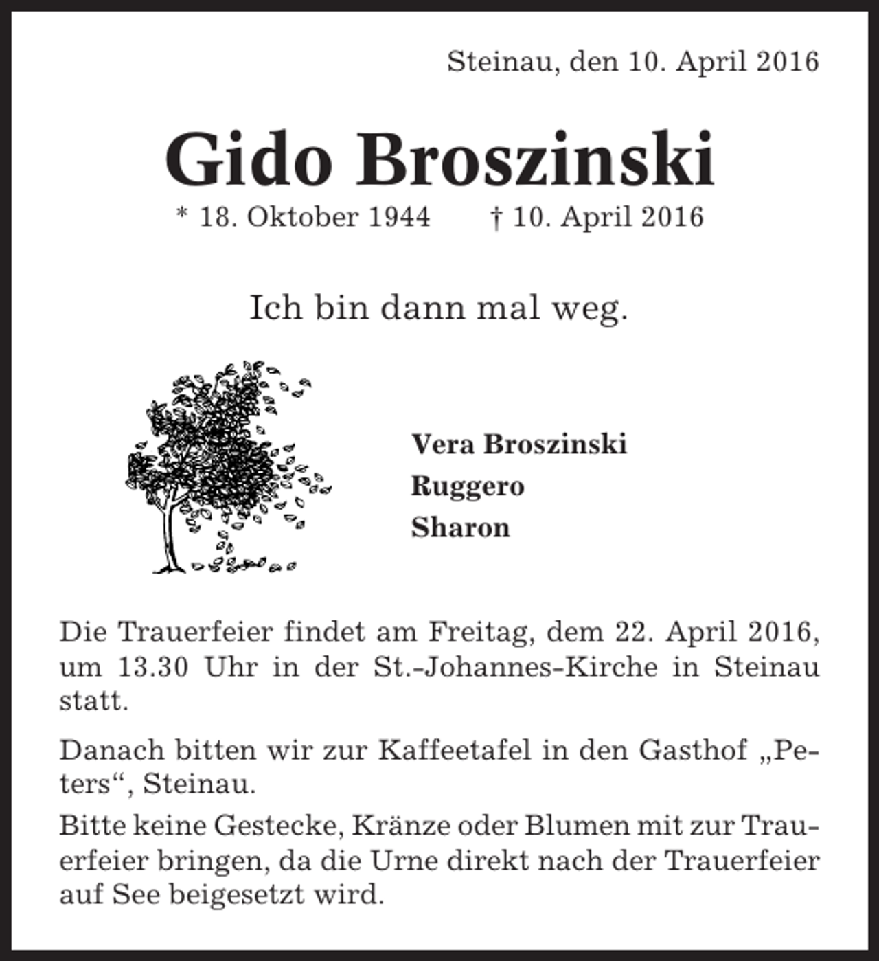 <p>Steinau, den 10. April 2016</p>
<p>Gido Broszinski<br />* 18. Oktober 1944</p>
<p>† 10. April 2016</p>
<p>Ich bin dann mal weg.</p>
<p>Vera Broszinski<br />Ruggero<br />Sharon</p>
<p>Die Trauerfeier findet am Freitag, dem 22. April 2016,<br />um 13.30 Uhr in der St.-Johannes-Kirche in Steinau<br />statt.<br />Danach bitten wir zur Kaffeetafel in den Gasthof „Peters“, Steinau.<br />Bitte keine Gestecke, Kränze oder Blumen mit zur Trauerfeier bringen, da die Urne direkt nach der Trauerfeier<br />auf See beigesetzt wird.</p>