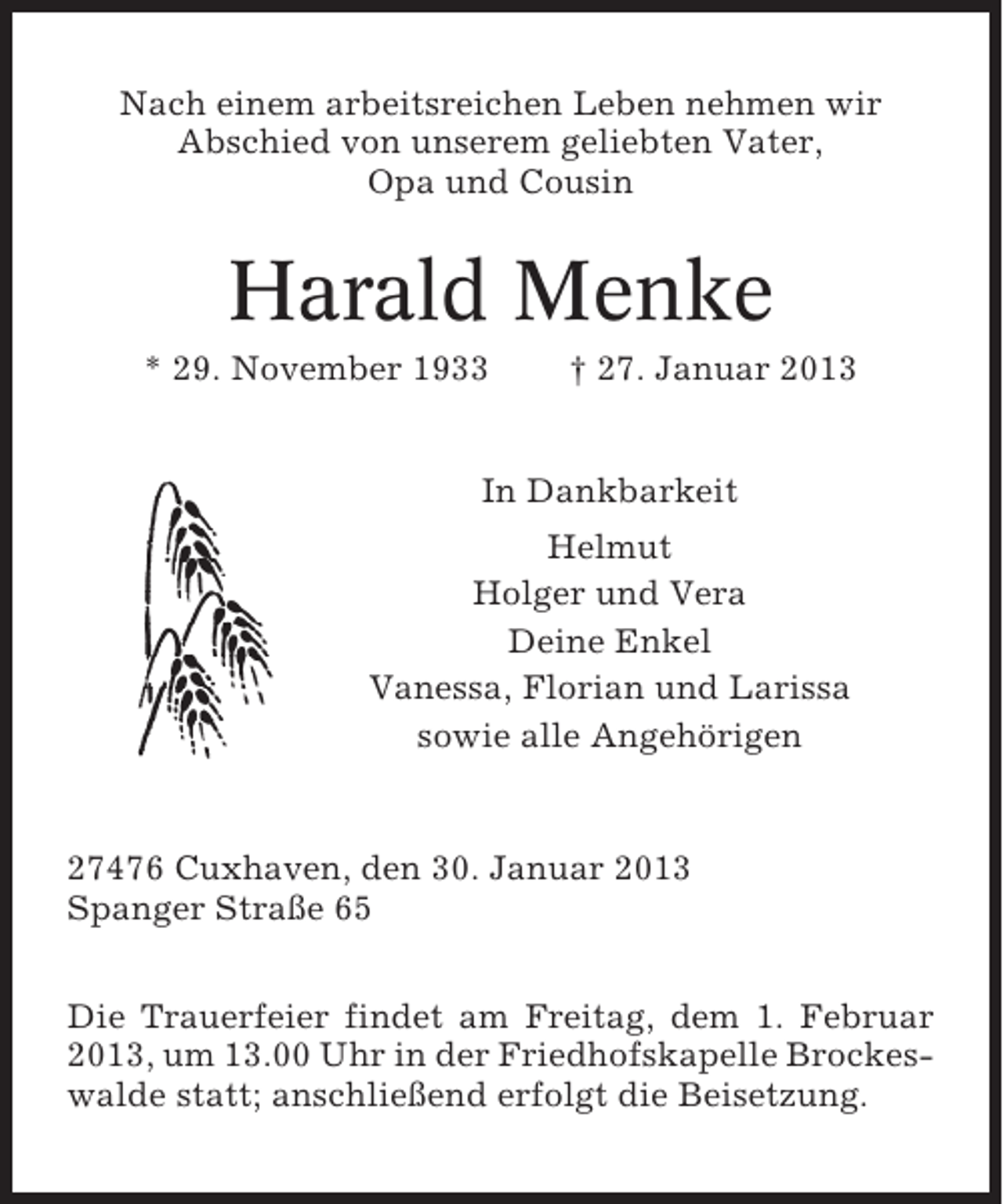 <p>Nach einem arbeitsreichen Leben nehmen wir<br />Abschied von unserem geliebten Vater,<br />Opa und Cousin</p><p>Harald Menke<br />* 29. November 1933</p><p>† 27. Januar 2013</p><p>In Dankbarkeit<br />Helmut<br />Holger und Vera<br />Deine Enkel<br />Vanessa, Florian und Larissa<br />sowie alle Angehörigen</p><p>27476 Cuxhaven, den 30. Januar 2013<br />Spanger Straße 65<br />Die Trauerfeier findet am Freitag, dem 1. Februar<br />2013, um 13.00 Uhr in der Friedhofskapelle Brockeswalde statt; anschließend erfolgt die Beisetzung.</p>