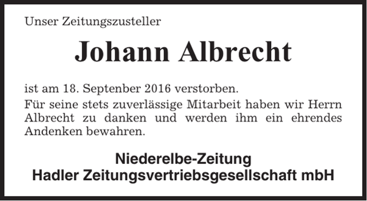 <p>Unser Zeitungszusteller</p><p>Johann Albrecht<br />ist am 18. Septenber 2016 verstorben.<br />Für seine stets zuverlässige Mitarbeit haben wir Herrn<br />Albrecht zu danken und werden ihm ein ehrendes<br />Andenken bewahren.</p><p>Niederelbe-Zeitung<br />Hadler Zeitungsvertriebsgesellschaft mbH</p>