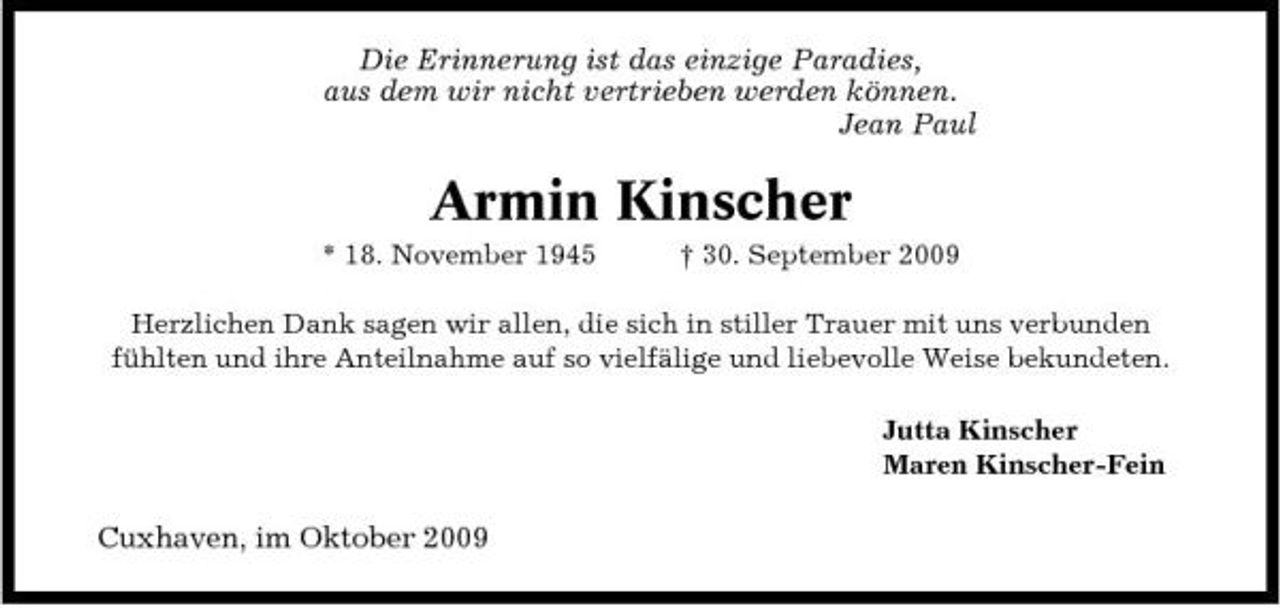 <p>Die Erinnerung ist das einzige Paradies, aus dem wir nicht vertrieben werden können. Jean Paul</p><p>Armin Kinscher<br />* 18. November 1945 † 30. September 2009 Herzlichen Dank sagen wir allen, die sich in stiller Trauer mit uns verbunden fühlten und ihre Anteilnahme auf so vielfälige und liebevolle Weise bekundeten. Jutta Kinscher Maren Kinscher-Fein</p><p>Cuxhaven, im Oktober 2009</p>