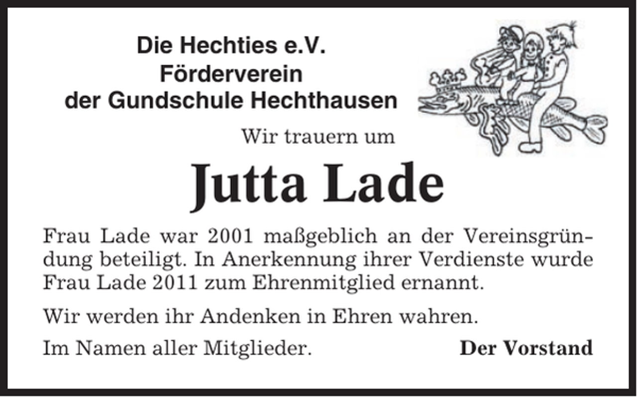 <p>Die Hechties e.V.<br />Förderverein<br />der Gundschule Hechthausen<br />Wir trauern um</p><p>Jutta Lade<br />Frau Lade war 2001 maßgeblich an der Vereinsgründung beteiligt. In Anerkennung ihrer Verdienste wurde<br />Frau Lade 2011 zum Ehrenmitglied ernannt.<br />Wir werden ihr Andenken in Ehren wahren.<br />Im Namen aller Mitglieder.</p><p>Der Vorstand</p>