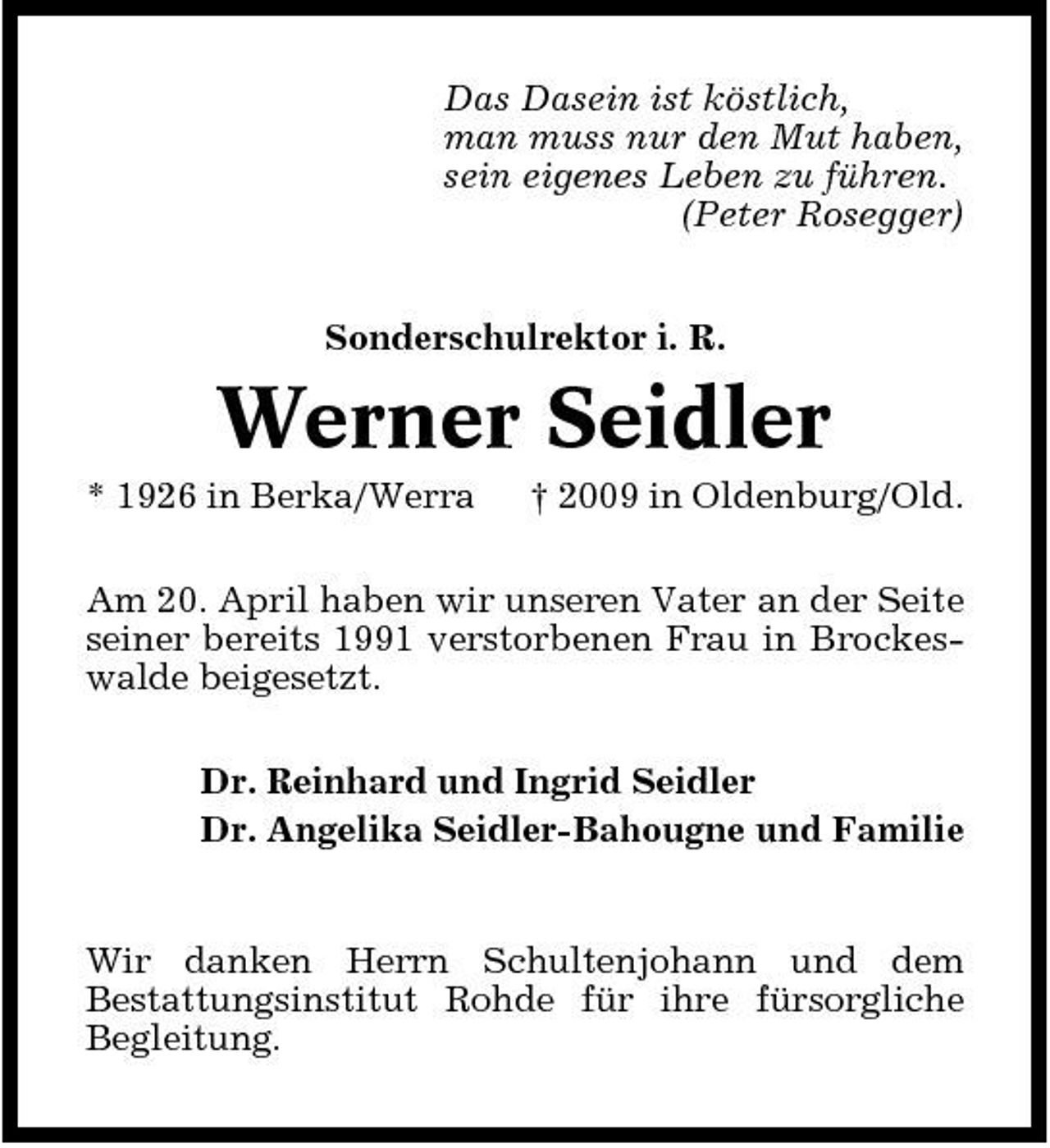 <p>Das Dasein ist köstlich, man muss nur den Mut haben, sein eigenes Leben zu führen. (Peter Rosegger) Sonderschulrektor i. R.</p><p>Werner Seidler<br />* 1926 in Berka/Werra † 2009 in Oldenburg/Old. Am 20. April haben wir unseren Vater an der Seite seiner bereits 1991 verstorbenen Frau in Brockeswalde beigesetzt. Dr. Reinhard und Ingrid Seidler Dr. Angelika Seidler-Bahougne und Familie</p><p>Wir danken Herrn Schultenjohann und dem Bestattungsinstitut Rohde für ihre fürsorgliche Begleitung.</p>